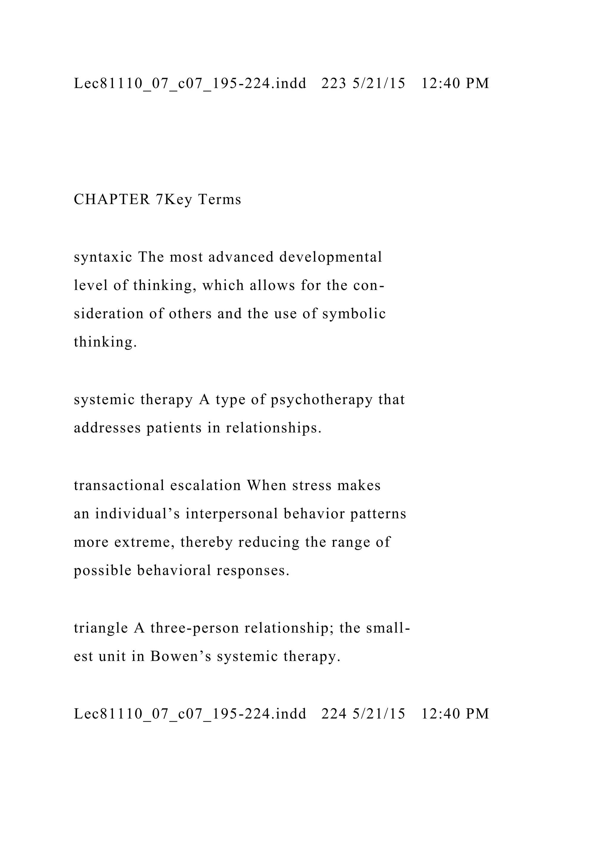 Lec81110_07_c07_195-224.indd 223 5/21/15 12:40 PM
CHAPTER 7Key Terms
syntaxic The most advanced developmental
level of thinking, which allows for the con-
sideration of others and the use of symbolic
thinking.
systemic therapy A type of psychotherapy that
addresses patients in relationships.
transactional escalation When stress makes
an individual’s interpersonal behavior patterns
more extreme, thereby reducing the range of
possible behavioral responses.
triangle A three-person relationship; the small-
est unit in Bowen’s systemic therapy.
Lec81110_07_c07_195-224.indd 224 5/21/15 12:40 PM
 