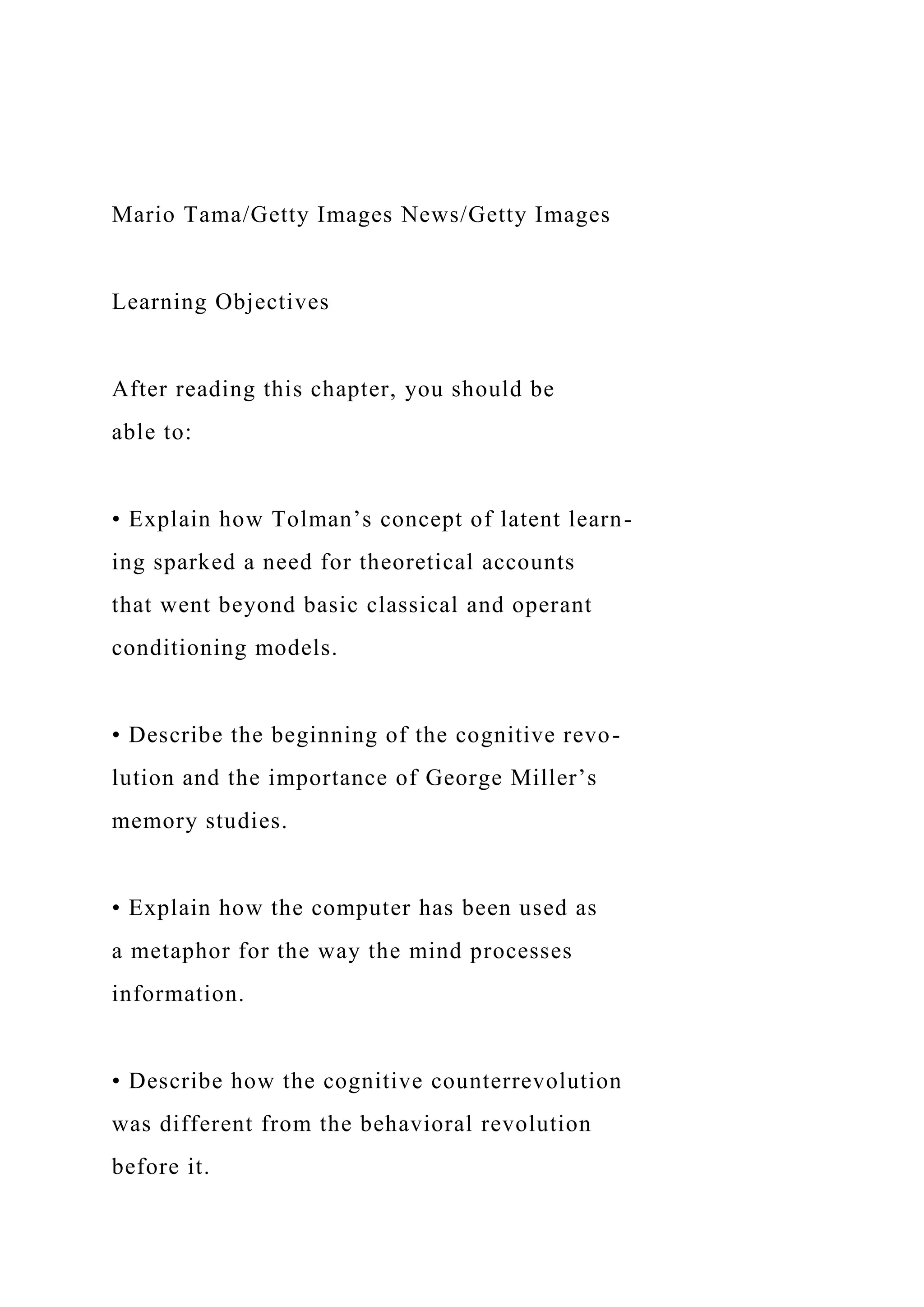 Mario Tama/Getty Images News/Getty Images
Learning Objectives
After reading this chapter, you should be
able to:
• Explain how Tolman’s concept of latent learn-
ing sparked a need for theoretical accounts
that went beyond basic classical and operant
conditioning models.
• Describe the beginning of the cognitive revo-
lution and the importance of George Miller’s
memory studies.
• Explain how the computer has been used as
a metaphor for the way the mind processes
information.
• Describe how the cognitive counterrevolution
was different from the behavioral revolution
before it.
 