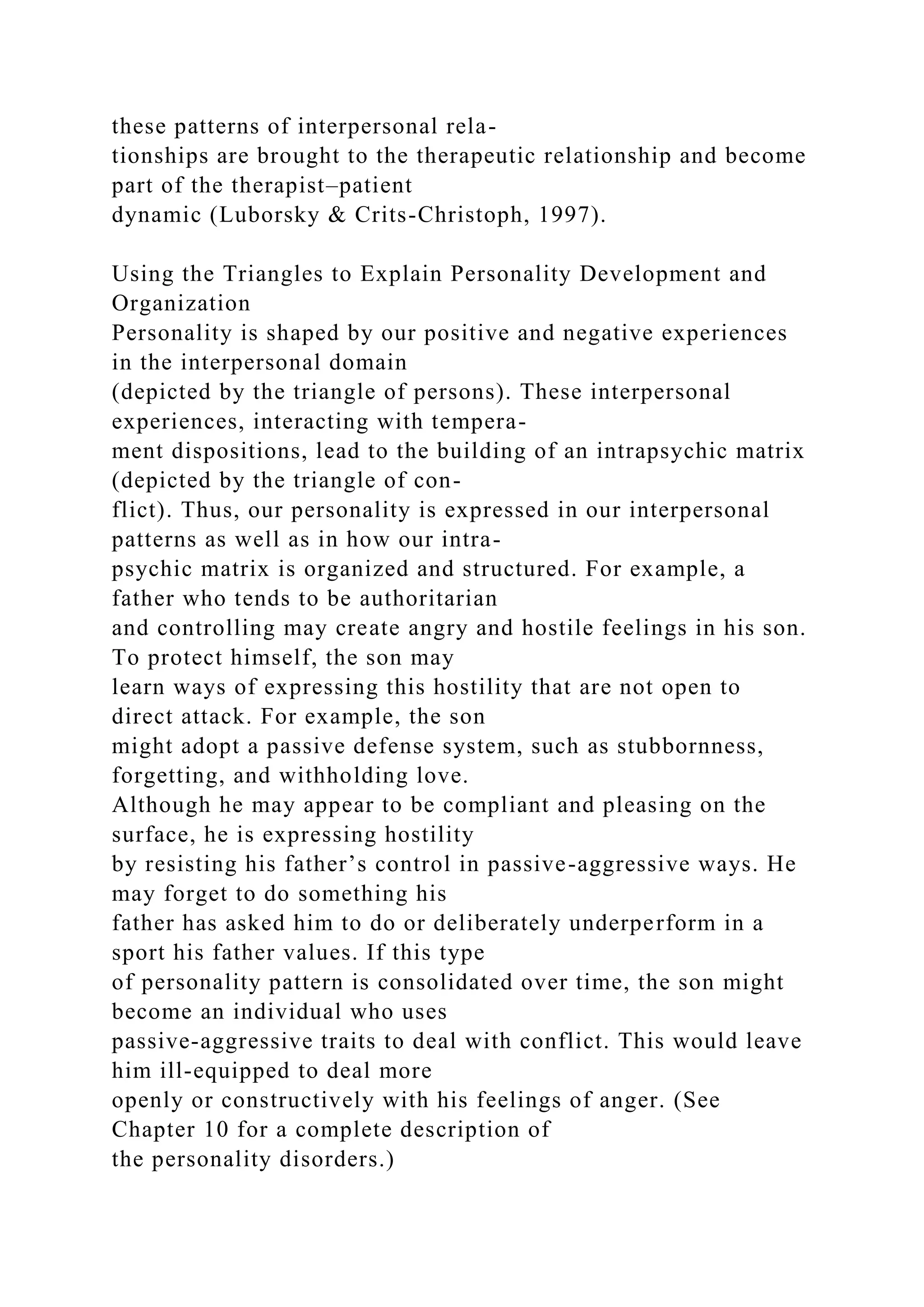 these patterns of interpersonal rela-
tionships are brought to the therapeutic relationship and become
part of the therapist–patient
dynamic (Luborsky & Crits-Christoph, 1997).
Using the Triangles to Explain Personality Development and
Organization
Personality is shaped by our positive and negative experiences
in the interpersonal domain
(depicted by the triangle of persons). These interpersonal
experiences, interacting with tempera-
ment dispositions, lead to the building of an intrapsychic matrix
(depicted by the triangle of con-
flict). Thus, our personality is expressed in our interpersonal
patterns as well as in how our intra-
psychic matrix is organized and structured. For example, a
father who tends to be authoritarian
and controlling may create angry and hostile feelings in his son.
To protect himself, the son may
learn ways of expressing this hostility that are not open to
direct attack. For example, the son
might adopt a passive defense system, such as stubbornness,
forgetting, and withholding love.
Although he may appear to be compliant and pleasing on the
surface, he is expressing hostility
by resisting his father’s control in passive-aggressive ways. He
may forget to do something his
father has asked him to do or deliberately underperform in a
sport his father values. If this type
of personality pattern is consolidated over time, the son might
become an individual who uses
passive-aggressive traits to deal with conflict. This would leave
him ill-equipped to deal more
openly or constructively with his feelings of anger. (See
Chapter 10 for a complete description of
the personality disorders.)
 