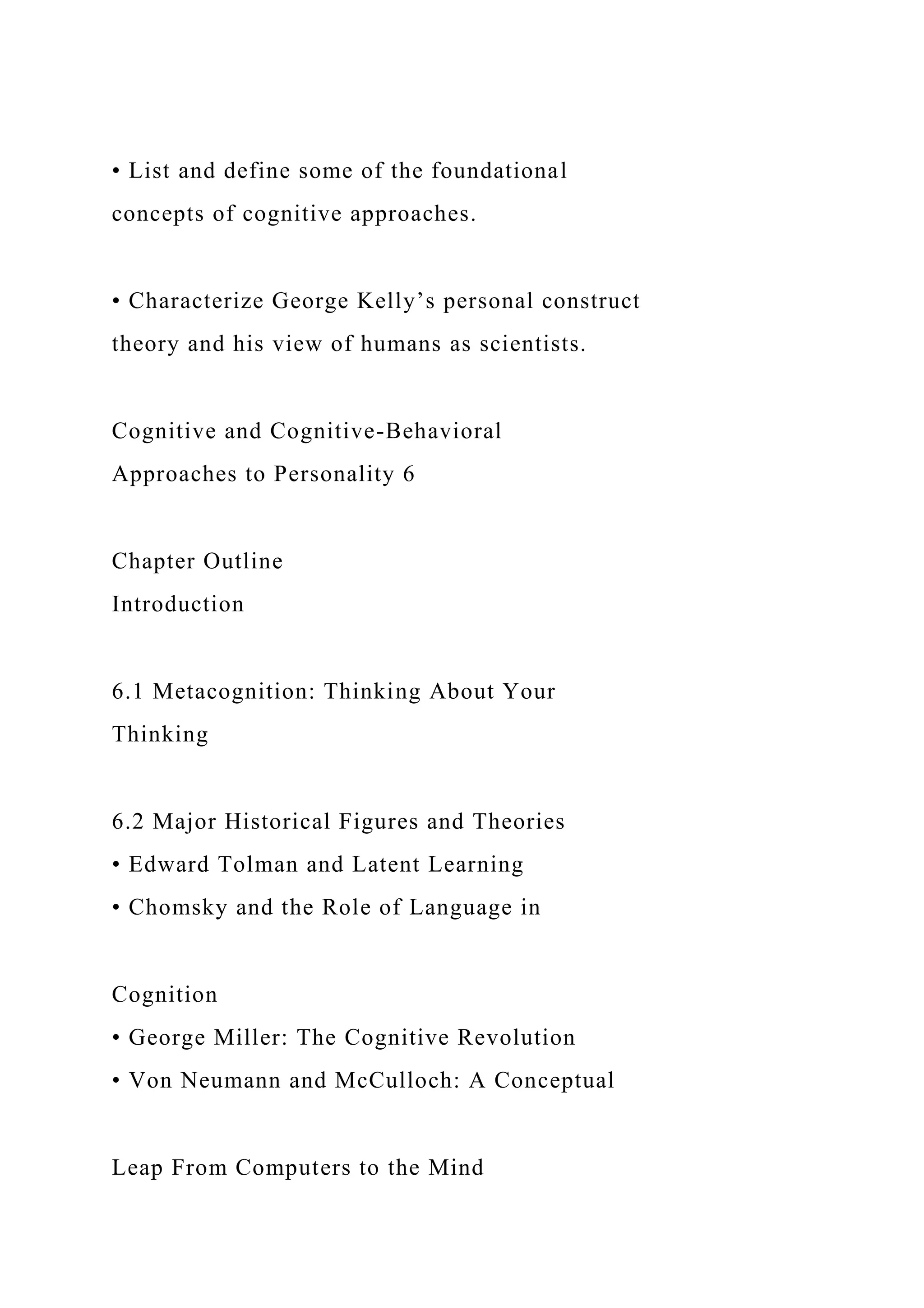 • List and define some of the foundational
concepts of cognitive approaches.
• Characterize George Kelly’s personal construct
theory and his view of humans as scientists.
Cognitive and Cognitive-Behavioral
Approaches to Personality 6
Chapter Outline
Introduction
6.1 Metacognition: Thinking About Your
Thinking
6.2 Major Historical Figures and Theories
• Edward Tolman and Latent Learning
• Chomsky and the Role of Language in
Cognition
• George Miller: The Cognitive Revolution
• Von Neumann and McCulloch: A Conceptual
Leap From Computers to the Mind
 