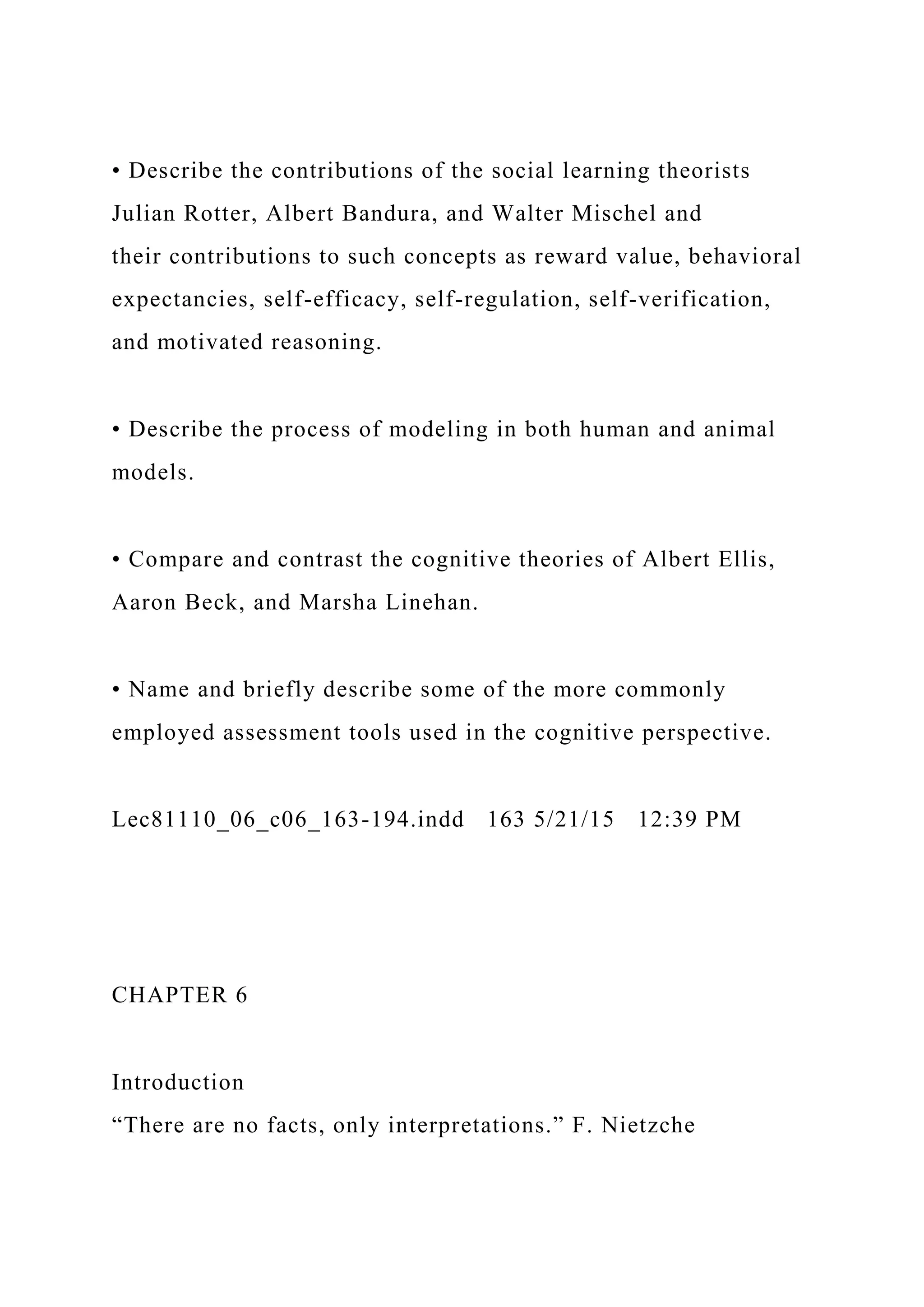 • Describe the contributions of the social learning theorists
Julian Rotter, Albert Bandura, and Walter Mischel and
their contributions to such concepts as reward value, behavioral
expectancies, self-efficacy, self-regulation, self-verification,
and motivated reasoning.
• Describe the process of modeling in both human and animal
models.
• Compare and contrast the cognitive theories of Albert Ellis,
Aaron Beck, and Marsha Linehan.
• Name and briefly describe some of the more commonly
employed assessment tools used in the cognitive perspective.
Lec81110_06_c06_163-194.indd 163 5/21/15 12:39 PM
CHAPTER 6
Introduction
“There are no facts, only interpretations.” F. Nietzche
 