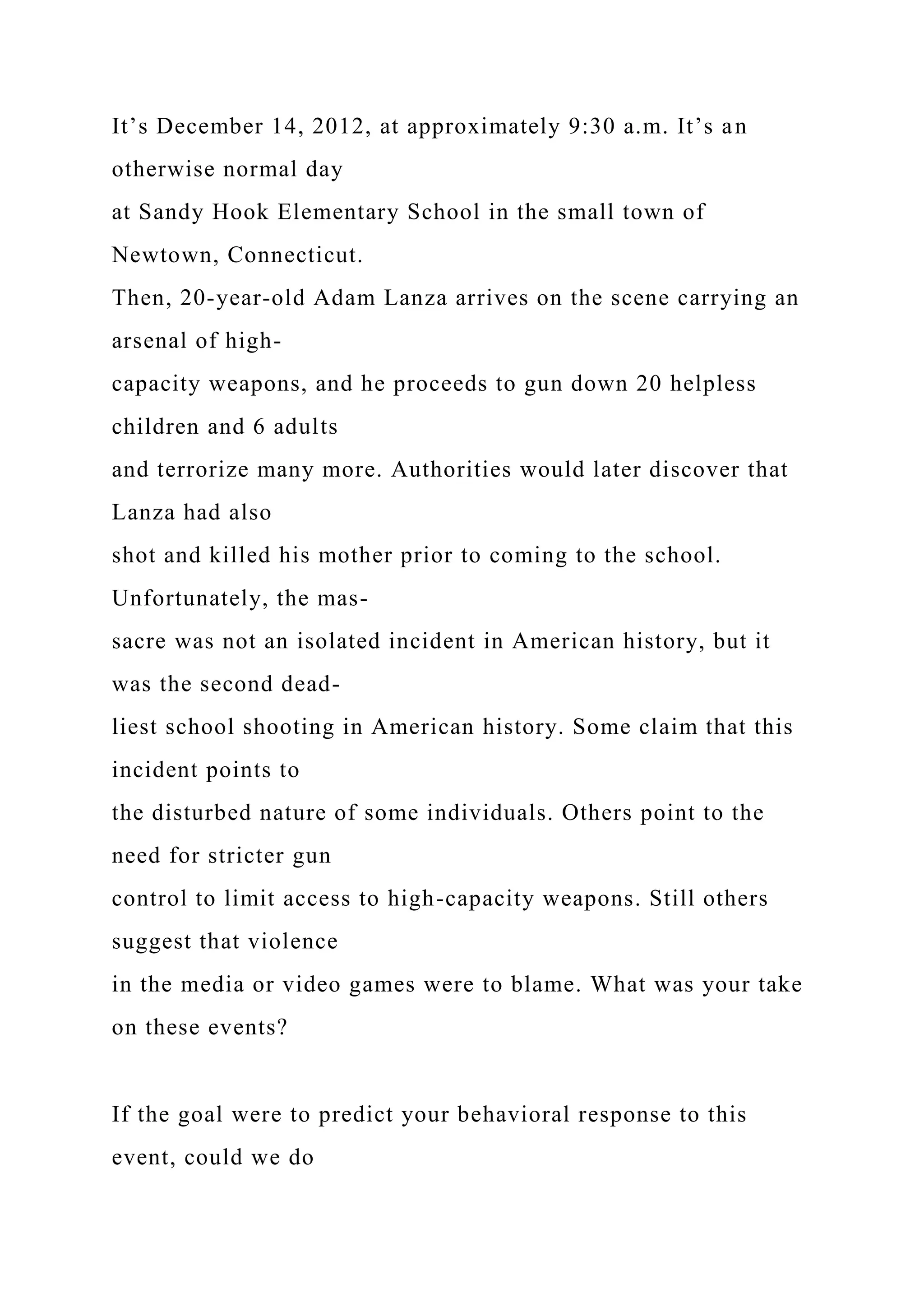 It’s December 14, 2012, at approximately 9:30 a.m. It’s an
otherwise normal day
at Sandy Hook Elementary School in the small town of
Newtown, Connecticut.
Then, 20-year-old Adam Lanza arrives on the scene carrying an
arsenal of high-
capacity weapons, and he proceeds to gun down 20 helpless
children and 6 adults
and terrorize many more. Authorities would later discover that
Lanza had also
shot and killed his mother prior to coming to the school.
Unfortunately, the mas-
sacre was not an isolated incident in American history, but it
was the second dead-
liest school shooting in American history. Some claim that this
incident points to
the disturbed nature of some individuals. Others point to the
need for stricter gun
control to limit access to high-capacity weapons. Still others
suggest that violence
in the media or video games were to blame. What was your take
on these events?
If the goal were to predict your behavioral response to this
event, could we do
 