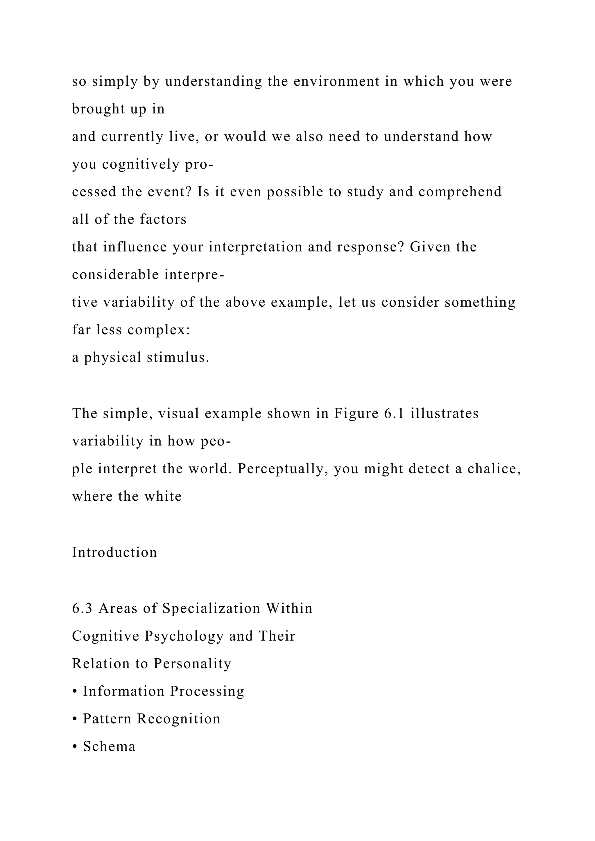 so simply by understanding the environment in which you were
brought up in
and currently live, or would we also need to understand how
you cognitively pro-
cessed the event? Is it even possible to study and comprehend
all of the factors
that influence your interpretation and response? Given the
considerable interpre-
tive variability of the above example, let us consider something
far less complex:
a physical stimulus.
The simple, visual example shown in Figure 6.1 illustrates
variability in how peo-
ple interpret the world. Perceptually, you might detect a chalice,
where the white
Introduction
6.3 Areas of Specialization Within
Cognitive Psychology and Their
Relation to Personality
• Information Processing
• Pattern Recognition
• Schema
 