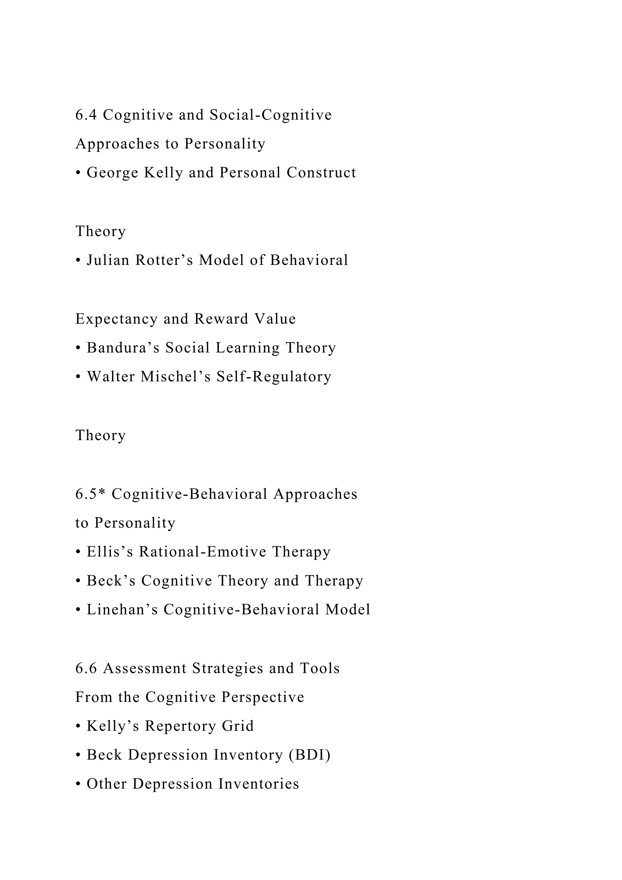 6.4 Cognitive and Social-Cognitive
Approaches to Personality
• George Kelly and Personal Construct
Theory
• Julian Rotter’s Model of Behavioral
Expectancy and Reward Value
• Bandura’s Social Learning Theory
• Walter Mischel’s Self-Regulatory
Theory
6.5* Cognitive-Behavioral Approaches
to Personality
• Ellis’s Rational-Emotive Therapy
• Beck’s Cognitive Theory and Therapy
• Linehan’s Cognitive-Behavioral Model
6.6 Assessment Strategies and Tools
From the Cognitive Perspective
• Kelly’s Repertory Grid
• Beck Depression Inventory (BDI)
• Other Depression Inventories
 