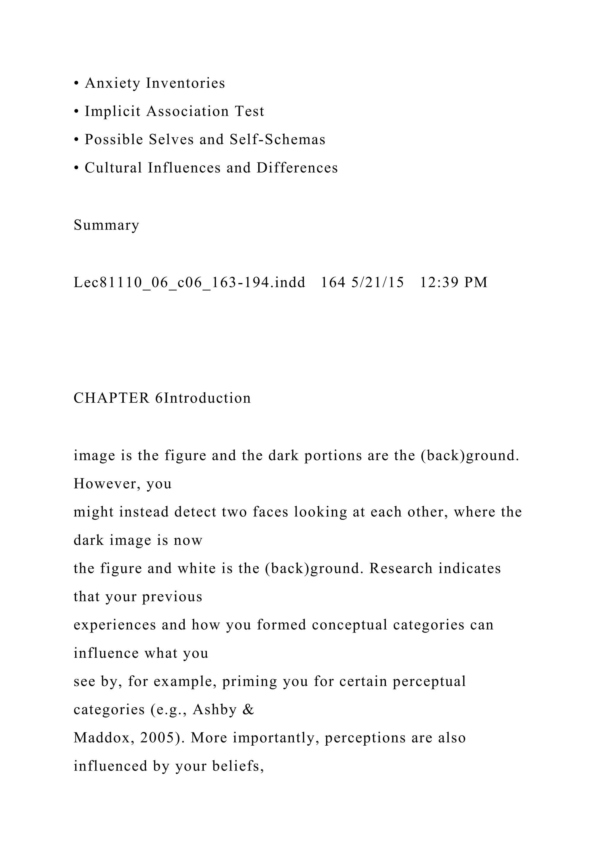 • Anxiety Inventories
• Implicit Association Test
• Possible Selves and Self-Schemas
• Cultural Influences and Differences
Summary
Lec81110_06_c06_163-194.indd 164 5/21/15 12:39 PM
CHAPTER 6Introduction
image is the figure and the dark portions are the (back)ground.
However, you
might instead detect two faces looking at each other, where the
dark image is now
the figure and white is the (back)ground. Research indicates
that your previous
experiences and how you formed conceptual categories can
influence what you
see by, for example, priming you for certain perceptual
categories (e.g., Ashby &
Maddox, 2005). More importantly, perceptions are also
influenced by your beliefs,
 