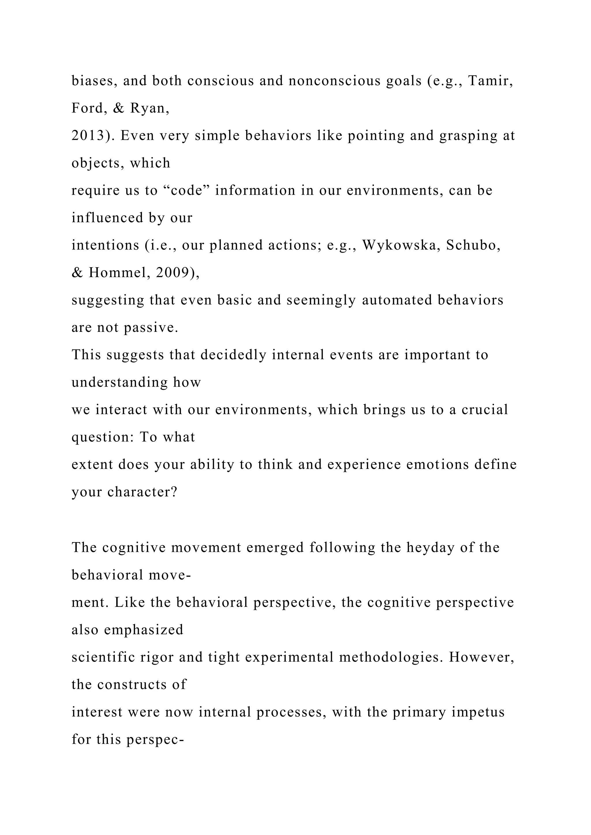 biases, and both conscious and nonconscious goals (e.g., Tamir,
Ford, & Ryan,
2013). Even very simple behaviors like pointing and grasping at
objects, which
require us to “code” information in our environments, can be
influenced by our
intentions (i.e., our planned actions; e.g., Wykowska, Schubo,
& Hommel, 2009),
suggesting that even basic and seemingly automated behaviors
are not passive.
This suggests that decidedly internal events are important to
understanding how
we interact with our environments, which brings us to a crucial
question: To what
extent does your ability to think and experience emotions define
your character?
The cognitive movement emerged following the heyday of the
behavioral move-
ment. Like the behavioral perspective, the cognitive perspective
also emphasized
scientific rigor and tight experimental methodologies. However,
the constructs of
interest were now internal processes, with the primary impetus
for this perspec-
 