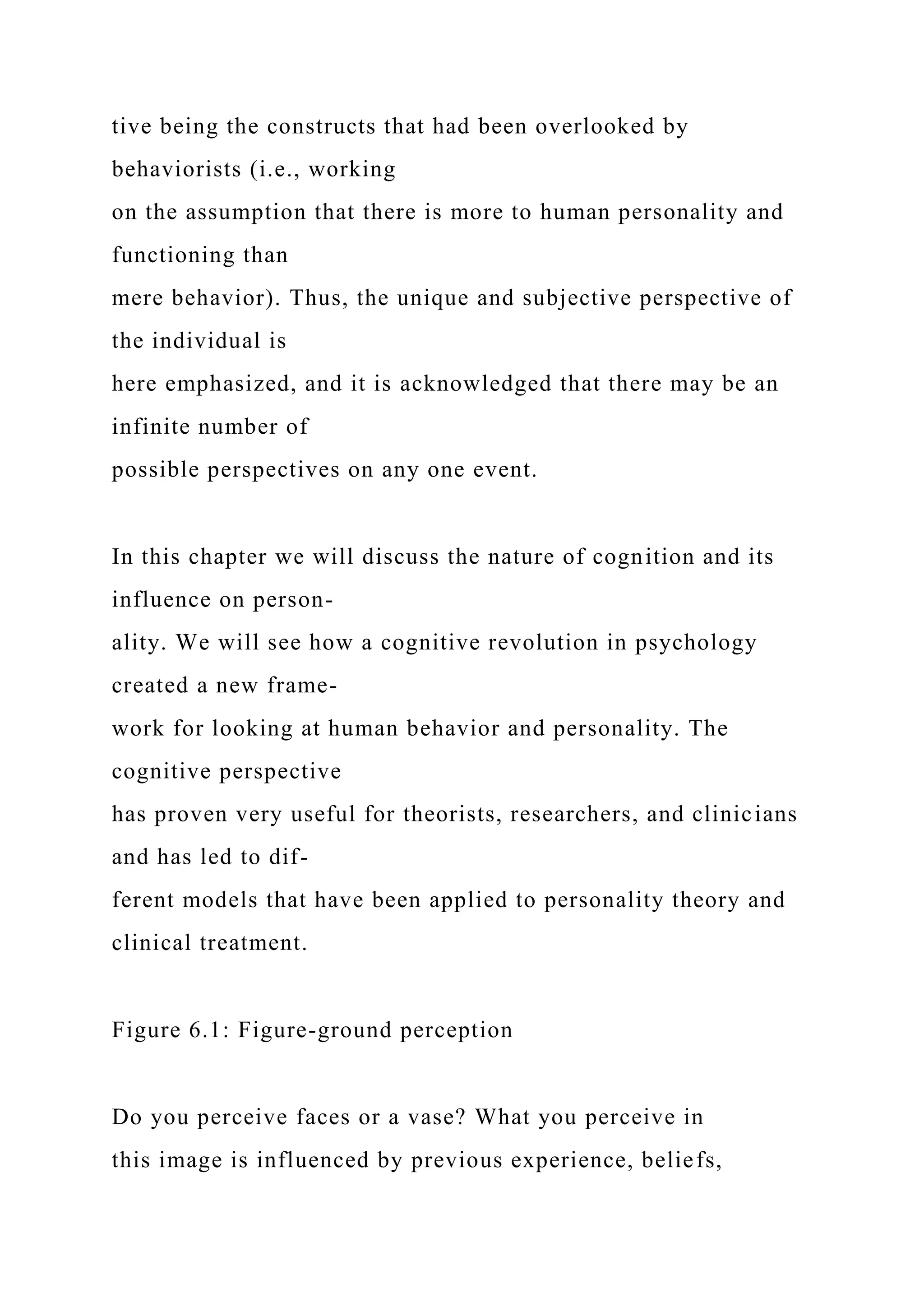 tive being the constructs that had been overlooked by
behaviorists (i.e., working
on the assumption that there is more to human personality and
functioning than
mere behavior). Thus, the unique and subjective perspective of
the individual is
here emphasized, and it is acknowledged that there may be an
infinite number of
possible perspectives on any one event.
In this chapter we will discuss the nature of cognition and its
influence on person-
ality. We will see how a cognitive revolution in psychology
created a new frame-
work for looking at human behavior and personality. The
cognitive perspective
has proven very useful for theorists, researchers, and clinicians
and has led to dif-
ferent models that have been applied to personality theory and
clinical treatment.
Figure 6.1: Figure-ground perception
Do you perceive faces or a vase? What you perceive in
this image is influenced by previous experience, beliefs,
 