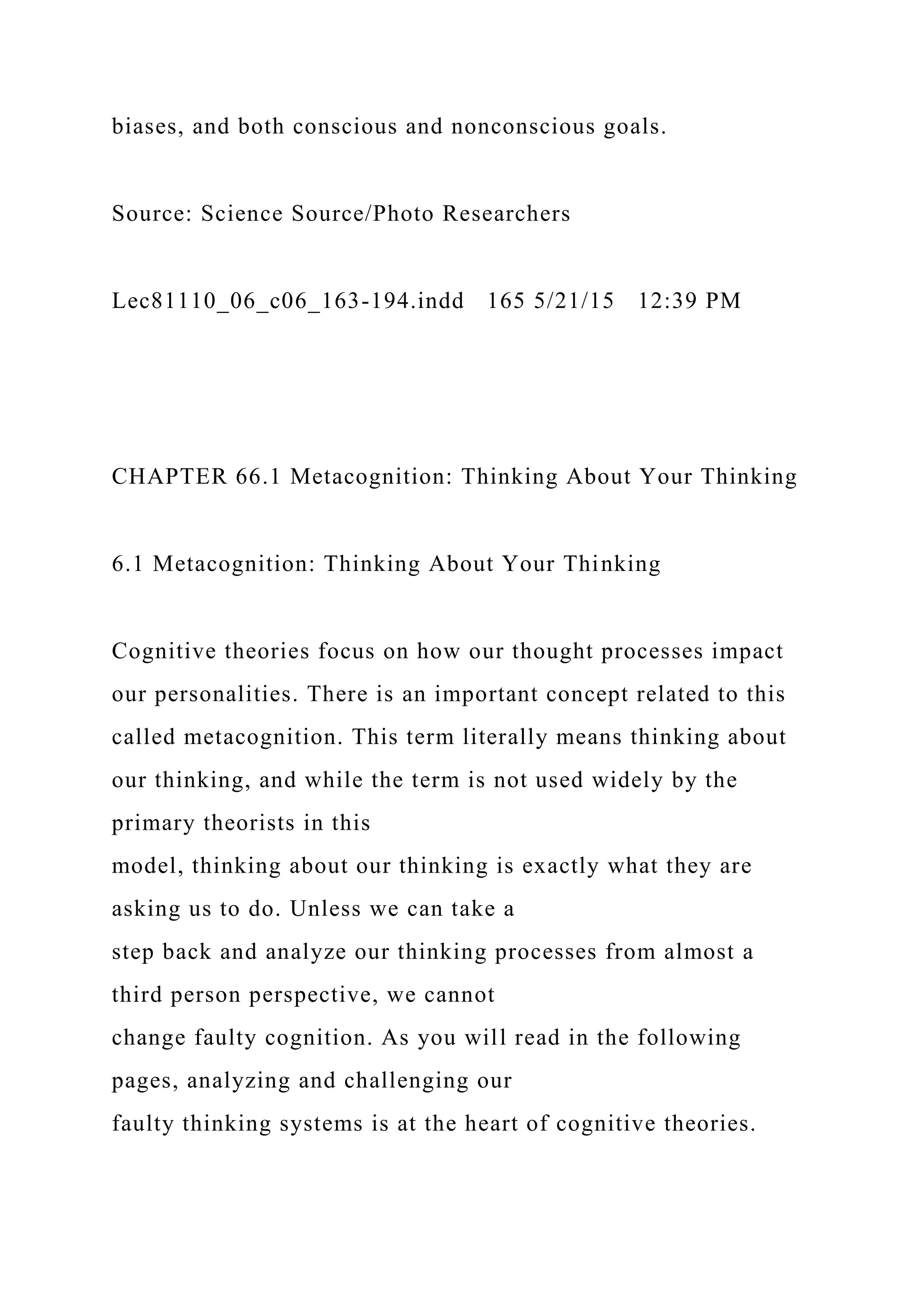 biases, and both conscious and nonconscious goals.
Source: Science Source/Photo Researchers
Lec81110_06_c06_163-194.indd 165 5/21/15 12:39 PM
CHAPTER 66.1 Metacognition: Thinking About Your Thinking
6.1 Metacognition: Thinking About Your Thinking
Cognitive theories focus on how our thought processes impact
our personalities. There is an important concept related to this
called metacognition. This term literally means thinking about
our thinking, and while the term is not used widely by the
primary theorists in this
model, thinking about our thinking is exactly what they are
asking us to do. Unless we can take a
step back and analyze our thinking processes from almost a
third person perspective, we cannot
change faulty cognition. As you will read in the following
pages, analyzing and challenging our
faulty thinking systems is at the heart of cognitive theories.
 