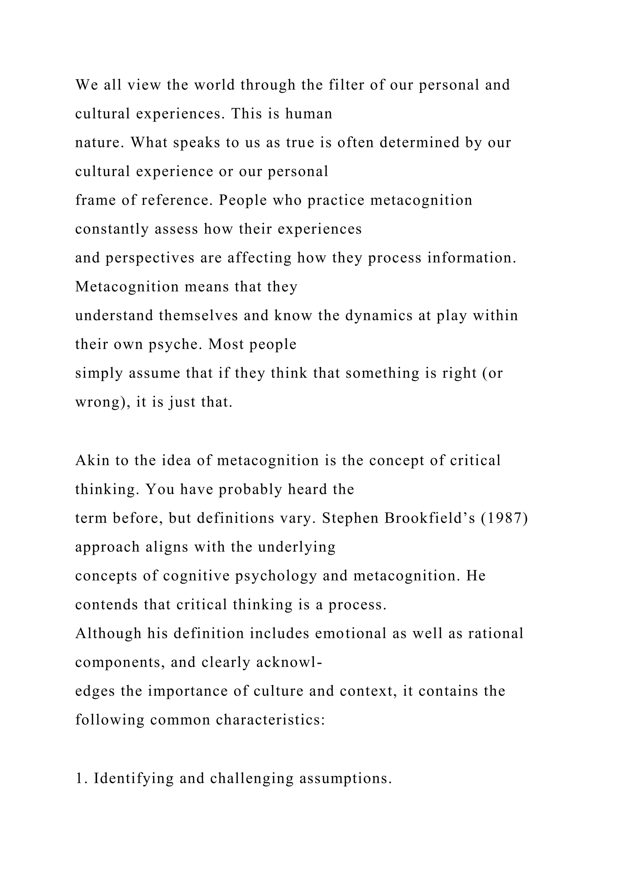 We all view the world through the filter of our personal and
cultural experiences. This is human
nature. What speaks to us as true is often determined by our
cultural experience or our personal
frame of reference. People who practice metacognition
constantly assess how their experiences
and perspectives are affecting how they process information.
Metacognition means that they
understand themselves and know the dynamics at play within
their own psyche. Most people
simply assume that if they think that something is right (or
wrong), it is just that.
Akin to the idea of metacognition is the concept of critical
thinking. You have probably heard the
term before, but definitions vary. Stephen Brookfield’s (1987)
approach aligns with the underlying
concepts of cognitive psychology and metacognition. He
contends that critical thinking is a process.
Although his definition includes emotional as well as rational
components, and clearly acknowl-
edges the importance of culture and context, it contains the
following common characteristics:
1. Identifying and challenging assumptions.
 