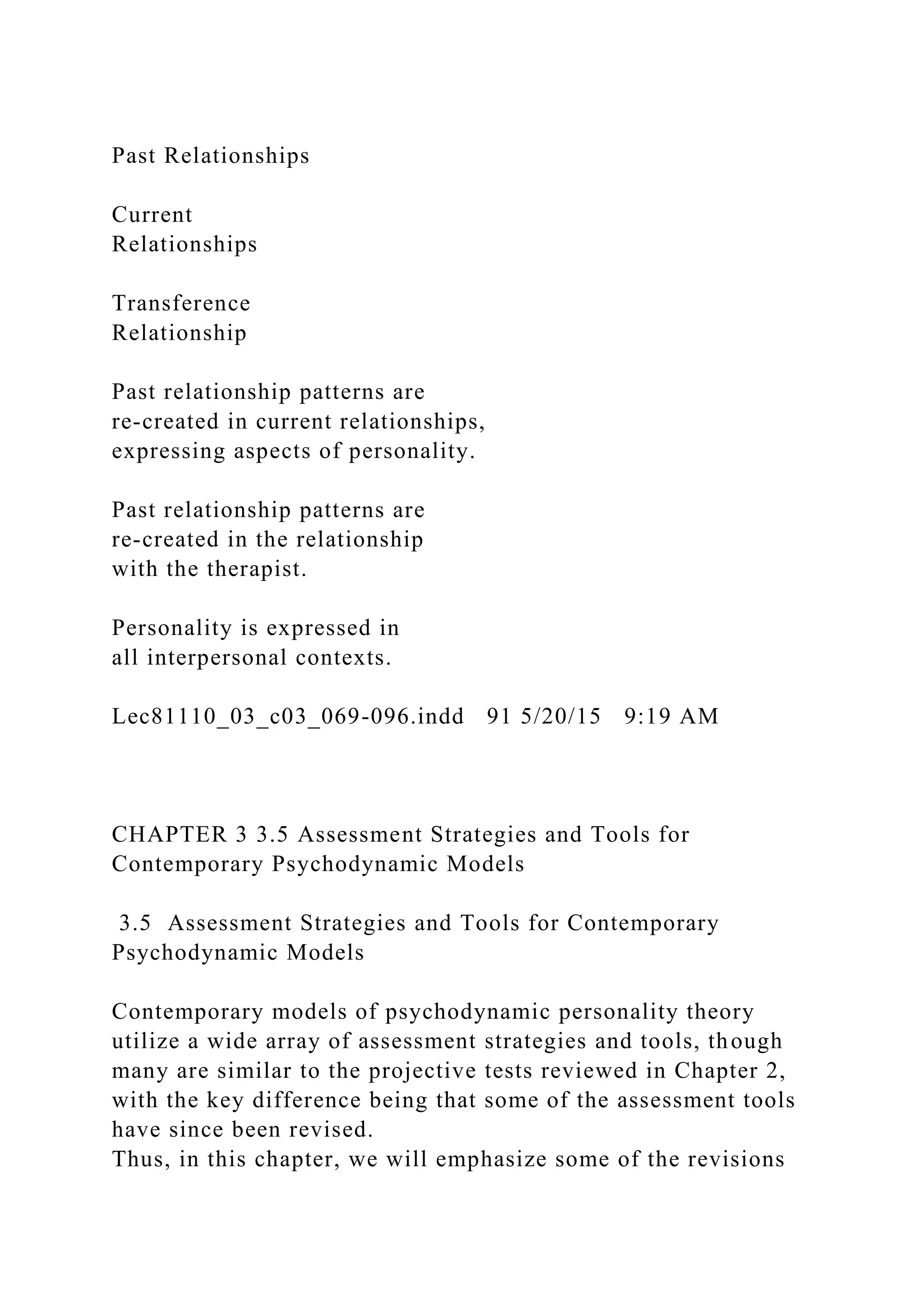 Past Relationships
Current
Relationships
Transference
Relationship
Past relationship patterns are
re-created in current relationships,
expressing aspects of personality.
Past relationship patterns are
re-created in the relationship
with the therapist.
Personality is expressed in
all interpersonal contexts.
Lec81110_03_c03_069-096.indd 91 5/20/15 9:19 AM
CHAPTER 3 3.5 Assessment Strategies and Tools for
Contemporary Psychodynamic Models
3.5 Assessment Strategies and Tools for Contemporary
Psychodynamic Models
Contemporary models of psychodynamic personality theory
utilize a wide array of assessment strategies and tools, though
many are similar to the projective tests reviewed in Chapter 2,
with the key difference being that some of the assessment tools
have since been revised.
Thus, in this chapter, we will emphasize some of the revisions
 