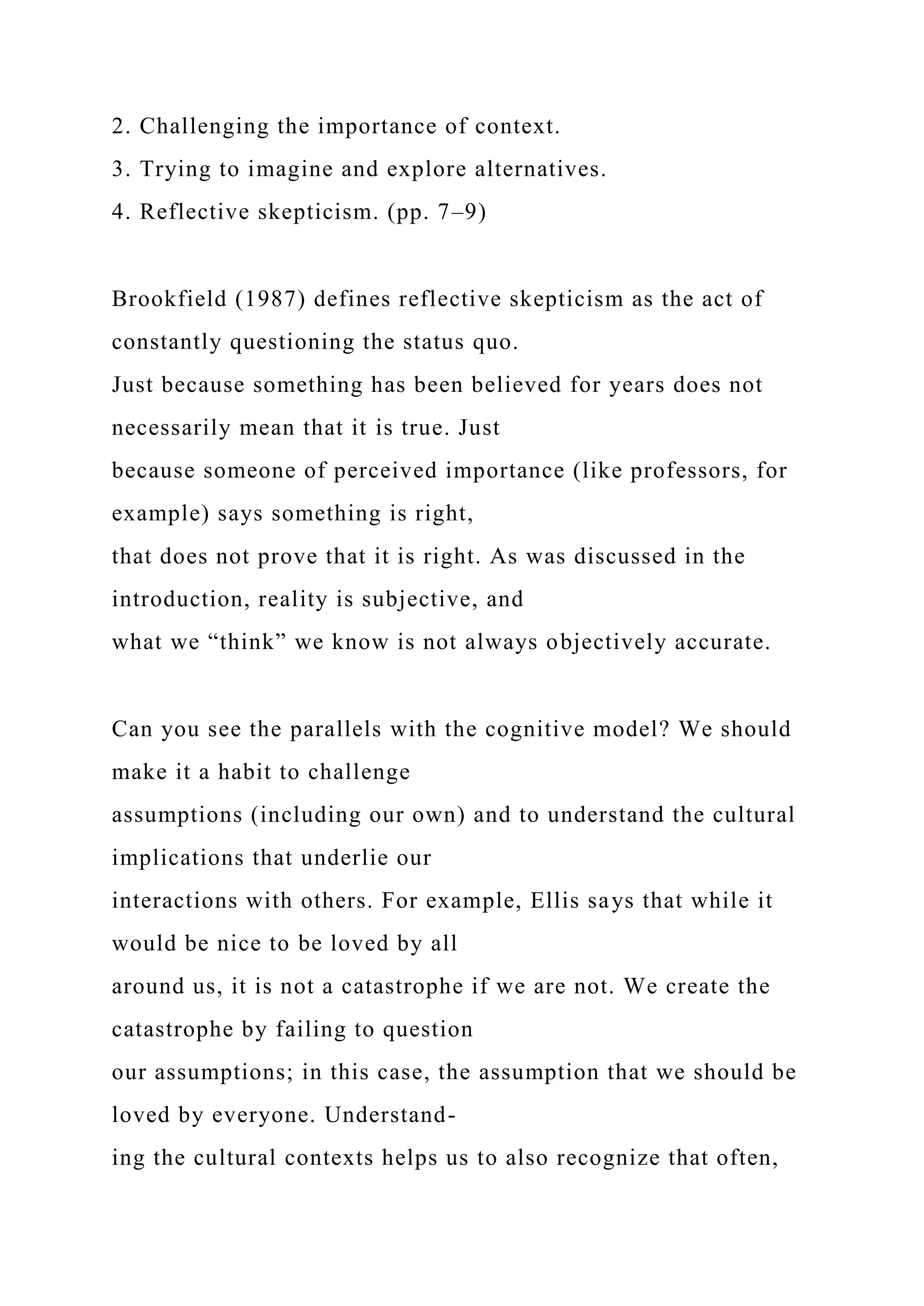 2. Challenging the importance of context.
3. Trying to imagine and explore alternatives.
4. Reflective skepticism. (pp. 7–9)
Brookfield (1987) defines reflective skepticism as the act of
constantly questioning the status quo.
Just because something has been believed for years does not
necessarily mean that it is true. Just
because someone of perceived importance (like professors, for
example) says something is right,
that does not prove that it is right. As was discussed in the
introduction, reality is subjective, and
what we “think” we know is not always objectively accurate.
Can you see the parallels with the cognitive model? We should
make it a habit to challenge
assumptions (including our own) and to understand the cultural
implications that underlie our
interactions with others. For example, Ellis says that while it
would be nice to be loved by all
around us, it is not a catastrophe if we are not. We create the
catastrophe by failing to question
our assumptions; in this case, the assumption that we should be
loved by everyone. Understand-
ing the cultural contexts helps us to also recognize that often,
 