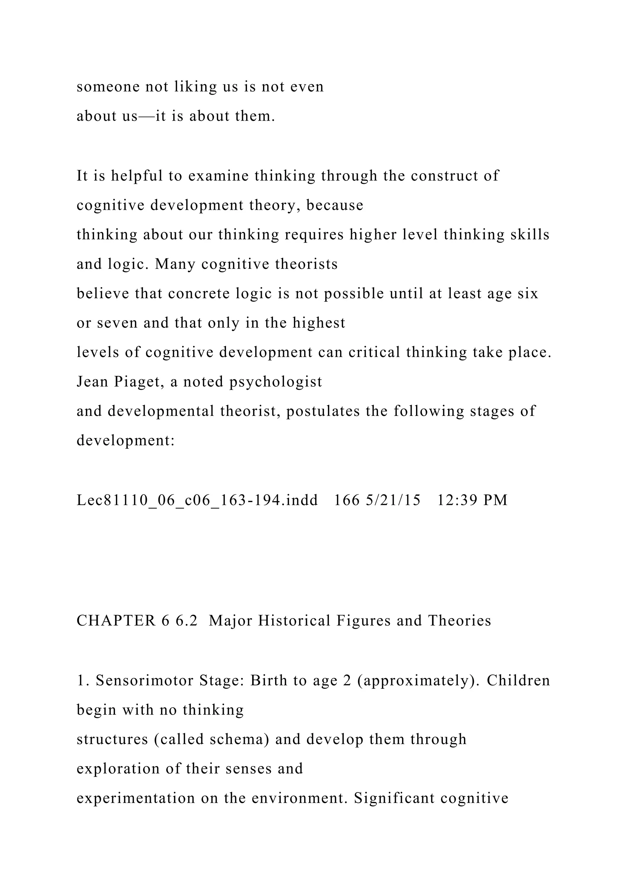 someone not liking us is not even
about us—it is about them.
It is helpful to examine thinking through the construct of
cognitive development theory, because
thinking about our thinking requires higher level thinking skills
and logic. Many cognitive theorists
believe that concrete logic is not possible until at least age six
or seven and that only in the highest
levels of cognitive development can critical thinking take place.
Jean Piaget, a noted psychologist
and developmental theorist, postulates the following stages of
development:
Lec81110_06_c06_163-194.indd 166 5/21/15 12:39 PM
CHAPTER 6 6.2 Major Historical Figures and Theories
1. Sensorimotor Stage: Birth to age 2 (approximately). Children
begin with no thinking
structures (called schema) and develop them through
exploration of their senses and
experimentation on the environment. Significant cognitive
 