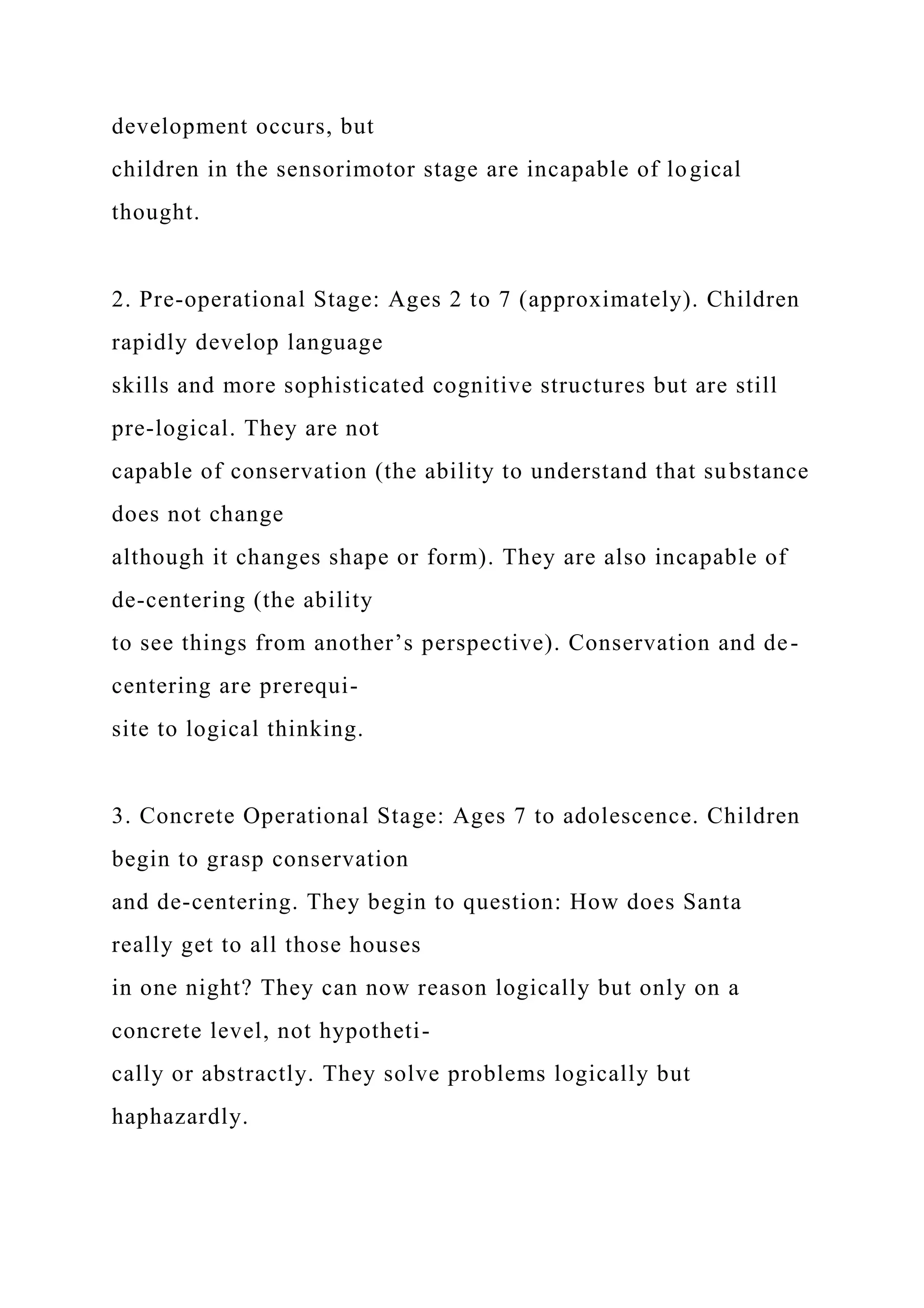 development occurs, but
children in the sensorimotor stage are incapable of logical
thought.
2. Pre-operational Stage: Ages 2 to 7 (approximately). Children
rapidly develop language
skills and more sophisticated cognitive structures but are still
pre-logical. They are not
capable of conservation (the ability to understand that substance
does not change
although it changes shape or form). They are also incapable of
de-centering (the ability
to see things from another’s perspective). Conservation and de-
centering are prerequi-
site to logical thinking.
3. Concrete Operational Stage: Ages 7 to adolescence. Children
begin to grasp conservation
and de-centering. They begin to question: How does Santa
really get to all those houses
in one night? They can now reason logically but only on a
concrete level, not hypotheti-
cally or abstractly. They solve problems logically but
haphazardly.
 