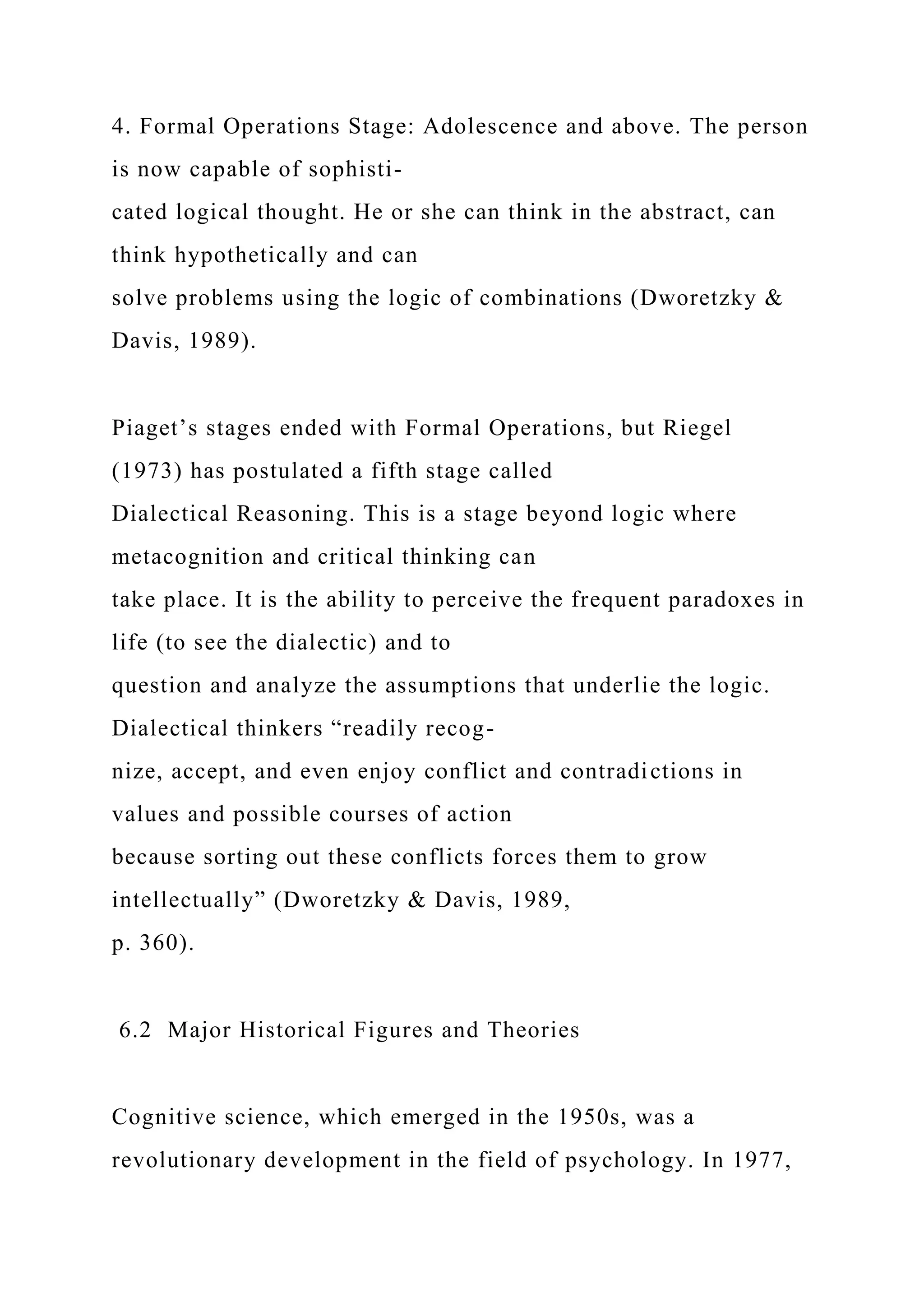4. Formal Operations Stage: Adolescence and above. The person
is now capable of sophisti-
cated logical thought. He or she can think in the abstract, can
think hypothetically and can
solve problems using the logic of combinations (Dworetzky &
Davis, 1989).
Piaget’s stages ended with Formal Operations, but Riegel
(1973) has postulated a fifth stage called
Dialectical Reasoning. This is a stage beyond logic where
metacognition and critical thinking can
take place. It is the ability to perceive the frequent paradoxes in
life (to see the dialectic) and to
question and analyze the assumptions that underlie the logic.
Dialectical thinkers “readily recog-
nize, accept, and even enjoy conflict and contradictions in
values and possible courses of action
because sorting out these conflicts forces them to grow
intellectually” (Dworetzky & Davis, 1989,
p. 360).
6.2 Major Historical Figures and Theories
Cognitive science, which emerged in the 1950s, was a
revolutionary development in the field of psychology. In 1977,
 