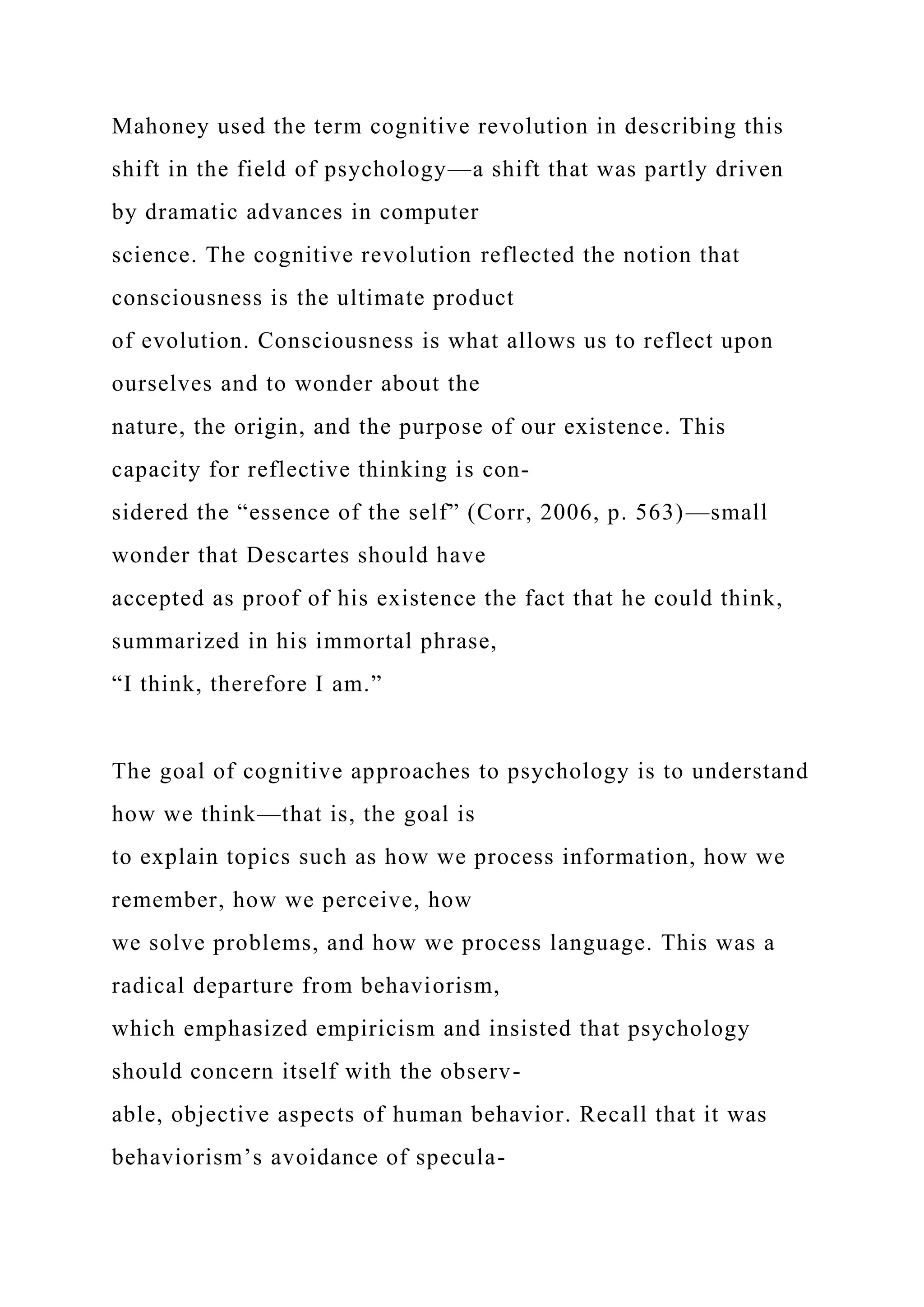 Mahoney used the term cognitive revolution in describing this
shift in the field of psychology—a shift that was partly driven
by dramatic advances in computer
science. The cognitive revolution reflected the notion that
consciousness is the ultimate product
of evolution. Consciousness is what allows us to reflect upon
ourselves and to wonder about the
nature, the origin, and the purpose of our existence. This
capacity for reflective thinking is con-
sidered the “essence of the self” (Corr, 2006, p. 563)—small
wonder that Descartes should have
accepted as proof of his existence the fact that he could think,
summarized in his immortal phrase,
“I think, therefore I am.”
The goal of cognitive approaches to psychology is to understand
how we think—that is, the goal is
to explain topics such as how we process information, how we
remember, how we perceive, how
we solve problems, and how we process language. This was a
radical departure from behaviorism,
which emphasized empiricism and insisted that psychology
should concern itself with the observ-
able, objective aspects of human behavior. Recall that it was
behaviorism’s avoidance of specula-
 