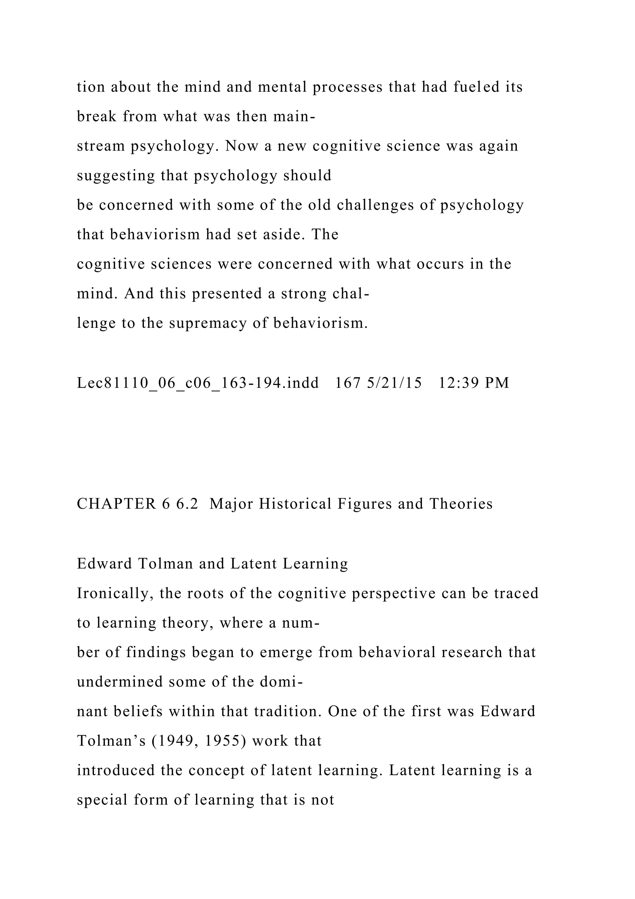 tion about the mind and mental processes that had fueled its
break from what was then main-
stream psychology. Now a new cognitive science was again
suggesting that psychology should
be concerned with some of the old challenges of psychology
that behaviorism had set aside. The
cognitive sciences were concerned with what occurs in the
mind. And this presented a strong chal-
lenge to the supremacy of behaviorism.
Lec81110_06_c06_163-194.indd 167 5/21/15 12:39 PM
CHAPTER 6 6.2 Major Historical Figures and Theories
Edward Tolman and Latent Learning
Ironically, the roots of the cognitive perspective can be traced
to learning theory, where a num-
ber of findings began to emerge from behavioral research that
undermined some of the domi-
nant beliefs within that tradition. One of the first was Edward
Tolman’s (1949, 1955) work that
introduced the concept of latent learning. Latent learning is a
special form of learning that is not
 