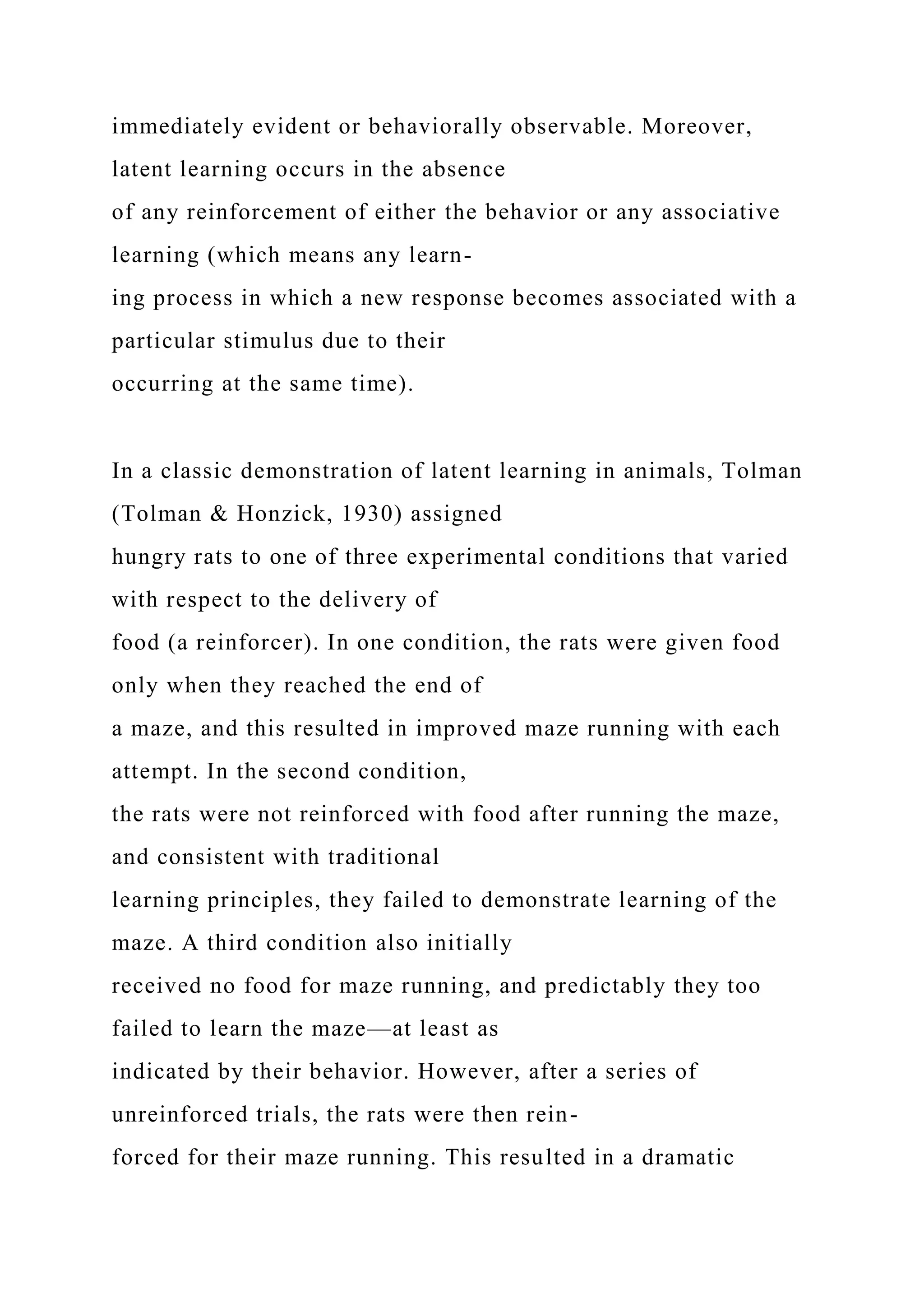 immediately evident or behaviorally observable. Moreover,
latent learning occurs in the absence
of any reinforcement of either the behavior or any associative
learning (which means any learn-
ing process in which a new response becomes associated with a
particular stimulus due to their
occurring at the same time).
In a classic demonstration of latent learning in animals, Tolman
(Tolman & Honzick, 1930) assigned
hungry rats to one of three experimental conditions that varied
with respect to the delivery of
food (a reinforcer). In one condition, the rats were given food
only when they reached the end of
a maze, and this resulted in improved maze running with each
attempt. In the second condition,
the rats were not reinforced with food after running the maze,
and consistent with traditional
learning principles, they failed to demonstrate learning of the
maze. A third condition also initially
received no food for maze running, and predictably they too
failed to learn the maze—at least as
indicated by their behavior. However, after a series of
unreinforced trials, the rats were then rein-
forced for their maze running. This resulted in a dramatic
 