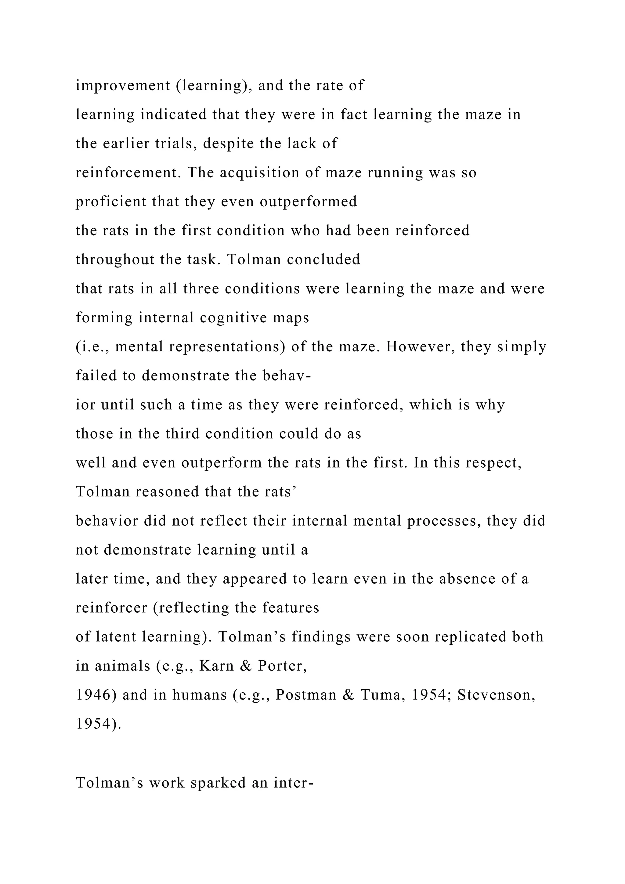 improvement (learning), and the rate of
learning indicated that they were in fact learning the maze in
the earlier trials, despite the lack of
reinforcement. The acquisition of maze running was so
proficient that they even outperformed
the rats in the first condition who had been reinforced
throughout the task. Tolman concluded
that rats in all three conditions were learning the maze and were
forming internal cognitive maps
(i.e., mental representations) of the maze. However, they simply
failed to demonstrate the behav-
ior until such a time as they were reinforced, which is why
those in the third condition could do as
well and even outperform the rats in the first. In this respect,
Tolman reasoned that the rats’
behavior did not reflect their internal mental processes, they did
not demonstrate learning until a
later time, and they appeared to learn even in the absence of a
reinforcer (reflecting the features
of latent learning). Tolman’s findings were soon replicated both
in animals (e.g., Karn & Porter,
1946) and in humans (e.g., Postman & Tuma, 1954; Stevenson,
1954).
Tolman’s work sparked an inter-
 