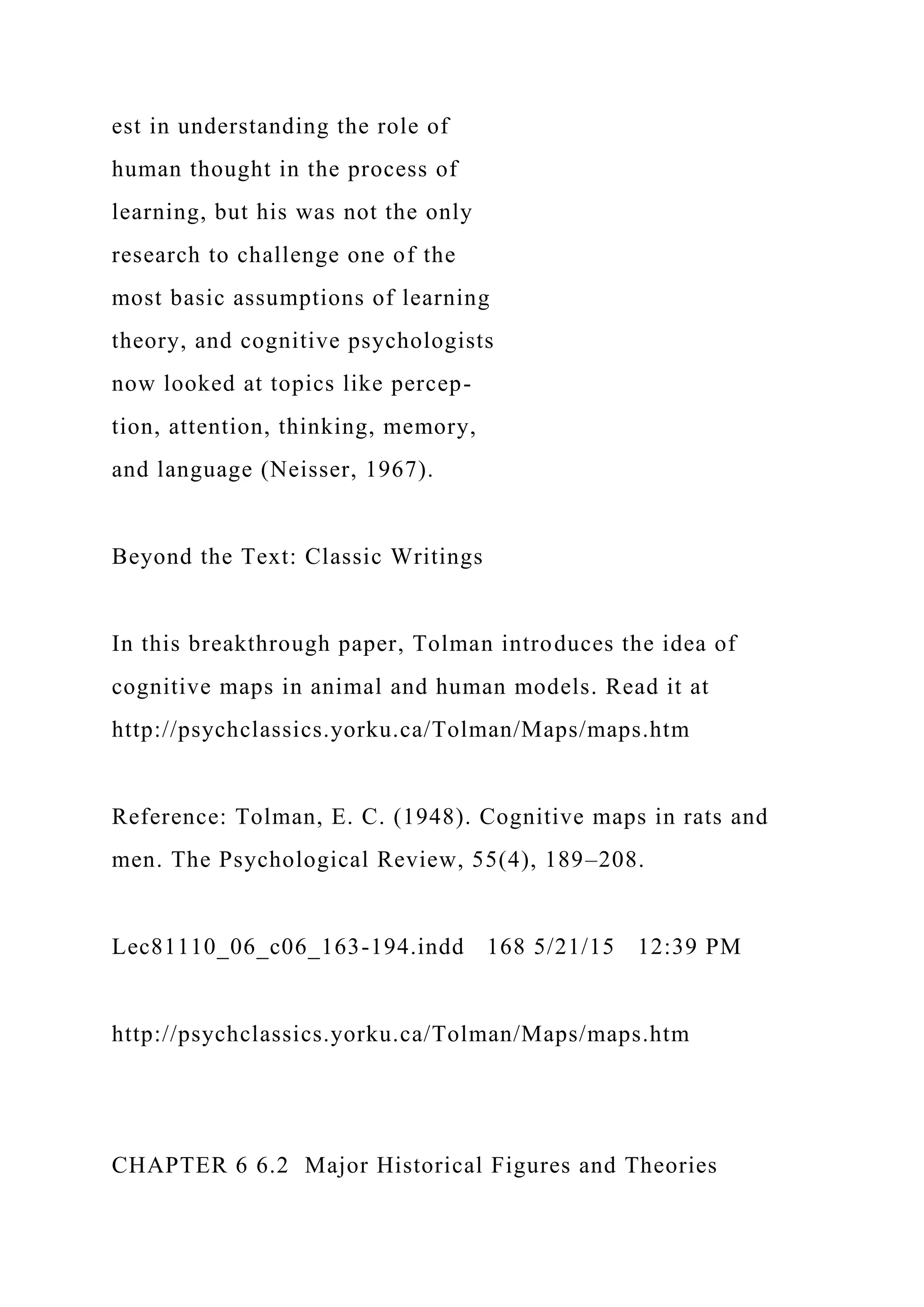 est in understanding the role of
human thought in the process of
learning, but his was not the only
research to challenge one of the
most basic assumptions of learning
theory, and cognitive psychologists
now looked at topics like percep-
tion, attention, thinking, memory,
and language (Neisser, 1967).
Beyond the Text: Classic Writings
In this breakthrough paper, Tolman introduces the idea of
cognitive maps in animal and human models. Read it at
http://psychclassics.yorku.ca/Tolman/Maps/maps.htm
Reference: Tolman, E. C. (1948). Cognitive maps in rats and
men. The Psychological Review, 55(4), 189–208.
Lec81110_06_c06_163-194.indd 168 5/21/15 12:39 PM
http://psychclassics.yorku.ca/Tolman/Maps/maps.htm
CHAPTER 6 6.2 Major Historical Figures and Theories
 