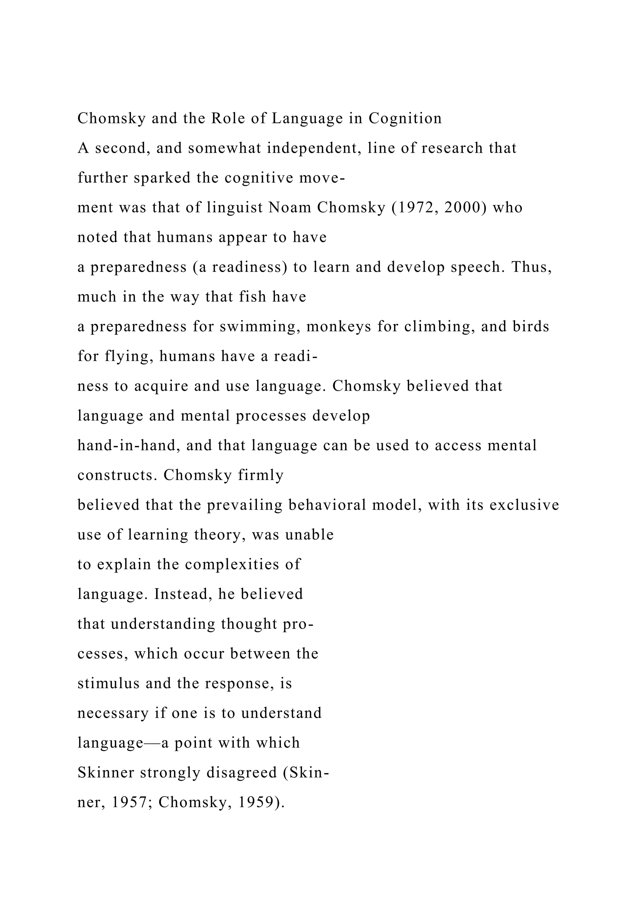 Chomsky and the Role of Language in Cognition
A second, and somewhat independent, line of research that
further sparked the cognitive move-
ment was that of linguist Noam Chomsky (1972, 2000) who
noted that humans appear to have
a preparedness (a readiness) to learn and develop speech. Thus,
much in the way that fish have
a preparedness for swimming, monkeys for climbing, and birds
for flying, humans have a readi-
ness to acquire and use language. Chomsky believed that
language and mental processes develop
hand-in-hand, and that language can be used to access mental
constructs. Chomsky firmly
believed that the prevailing behavioral model, with its exclusive
use of learning theory, was unable
to explain the complexities of
language. Instead, he believed
that understanding thought pro-
cesses, which occur between the
stimulus and the response, is
necessary if one is to understand
language—a point with which
Skinner strongly disagreed (Skin-
ner, 1957; Chomsky, 1959).
 