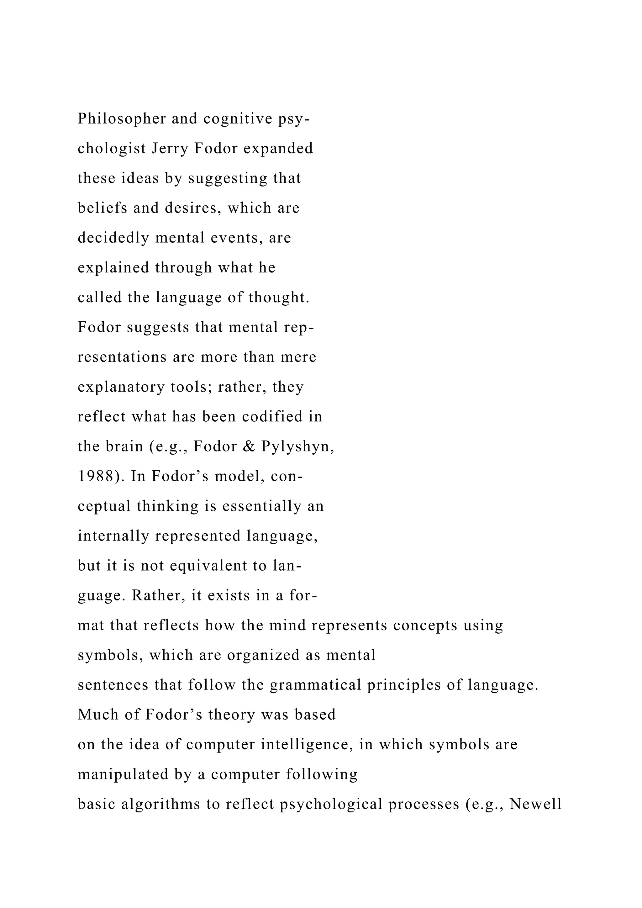 Philosopher and cognitive psy-
chologist Jerry Fodor expanded
these ideas by suggesting that
beliefs and desires, which are
decidedly mental events, are
explained through what he
called the language of thought.
Fodor suggests that mental rep-
resentations are more than mere
explanatory tools; rather, they
reflect what has been codified in
the brain (e.g., Fodor & Pylyshyn,
1988). In Fodor’s model, con-
ceptual thinking is essentially an
internally represented language,
but it is not equivalent to lan-
guage. Rather, it exists in a for-
mat that reflects how the mind represents concepts using
symbols, which are organized as mental
sentences that follow the grammatical principles of language.
Much of Fodor’s theory was based
on the idea of computer intelligence, in which symbols are
manipulated by a computer following
basic algorithms to reflect psychological processes (e.g., Newell
 
