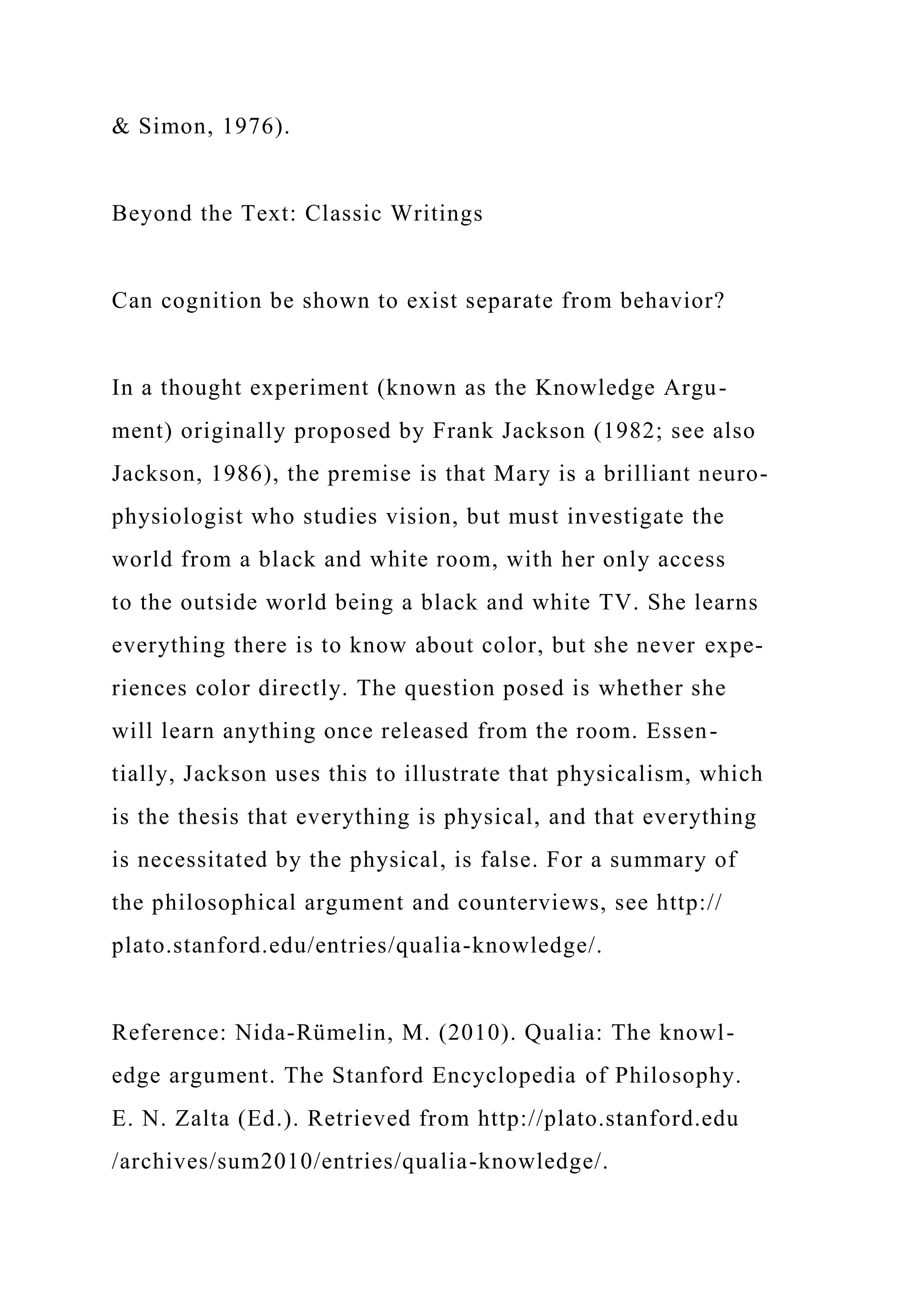 & Simon, 1976).
Beyond the Text: Classic Writings
Can cognition be shown to exist separate from behavior?
In a thought experiment (known as the Knowledge Argu-
ment) originally proposed by Frank Jackson (1982; see also
Jackson, 1986), the premise is that Mary is a brilliant neuro-
physiologist who studies vision, but must investigate the
world from a black and white room, with her only access
to the outside world being a black and white TV. She learns
everything there is to know about color, but she never expe-
riences color directly. The question posed is whether she
will learn anything once released from the room. Essen-
tially, Jackson uses this to illustrate that physicalism, which
is the thesis that everything is physical, and that everything
is necessitated by the physical, is false. For a summary of
the philosophical argument and counterviews, see http://
plato.stanford.edu/entries/qualia-knowledge/.
Reference: Nida-Rümelin, M. (2010). Qualia: The knowl-
edge argument. The Stanford Encyclopedia of Philosophy.
E. N. Zalta (Ed.). Retrieved from http://plato.stanford.edu
/archives/sum2010/entries/qualia-knowledge/.
 