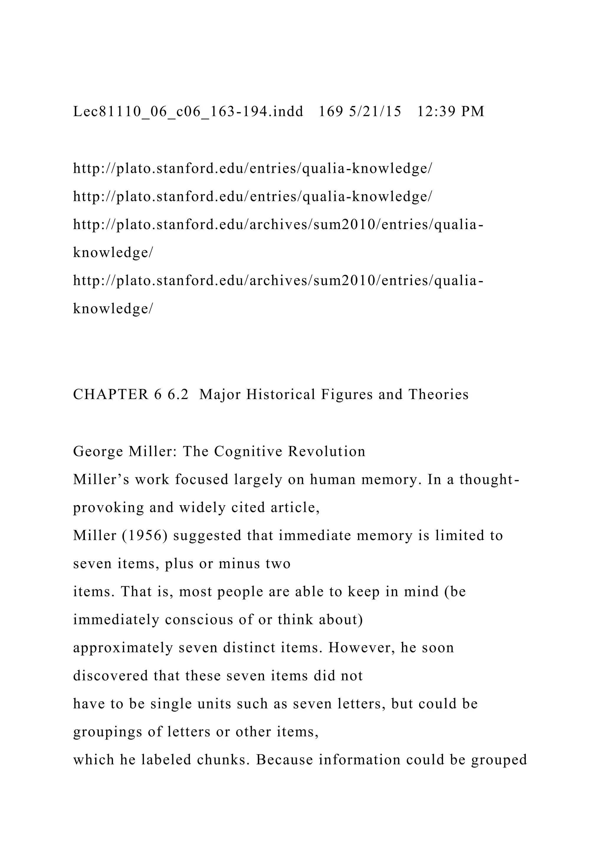 Lec81110_06_c06_163-194.indd 169 5/21/15 12:39 PM
http://plato.stanford.edu/entries/qualia-knowledge/
http://plato.stanford.edu/entries/qualia-knowledge/
http://plato.stanford.edu/archives/sum2010/entries/qualia-
knowledge/
http://plato.stanford.edu/archives/sum2010/entries/qualia-
knowledge/
CHAPTER 6 6.2 Major Historical Figures and Theories
George Miller: The Cognitive Revolution
Miller’s work focused largely on human memory. In a thought-
provoking and widely cited article,
Miller (1956) suggested that immediate memory is limited to
seven items, plus or minus two
items. That is, most people are able to keep in mind (be
immediately conscious of or think about)
approximately seven distinct items. However, he soon
discovered that these seven items did not
have to be single units such as seven letters, but could be
groupings of letters or other items,
which he labeled chunks. Because information could be grouped
 
