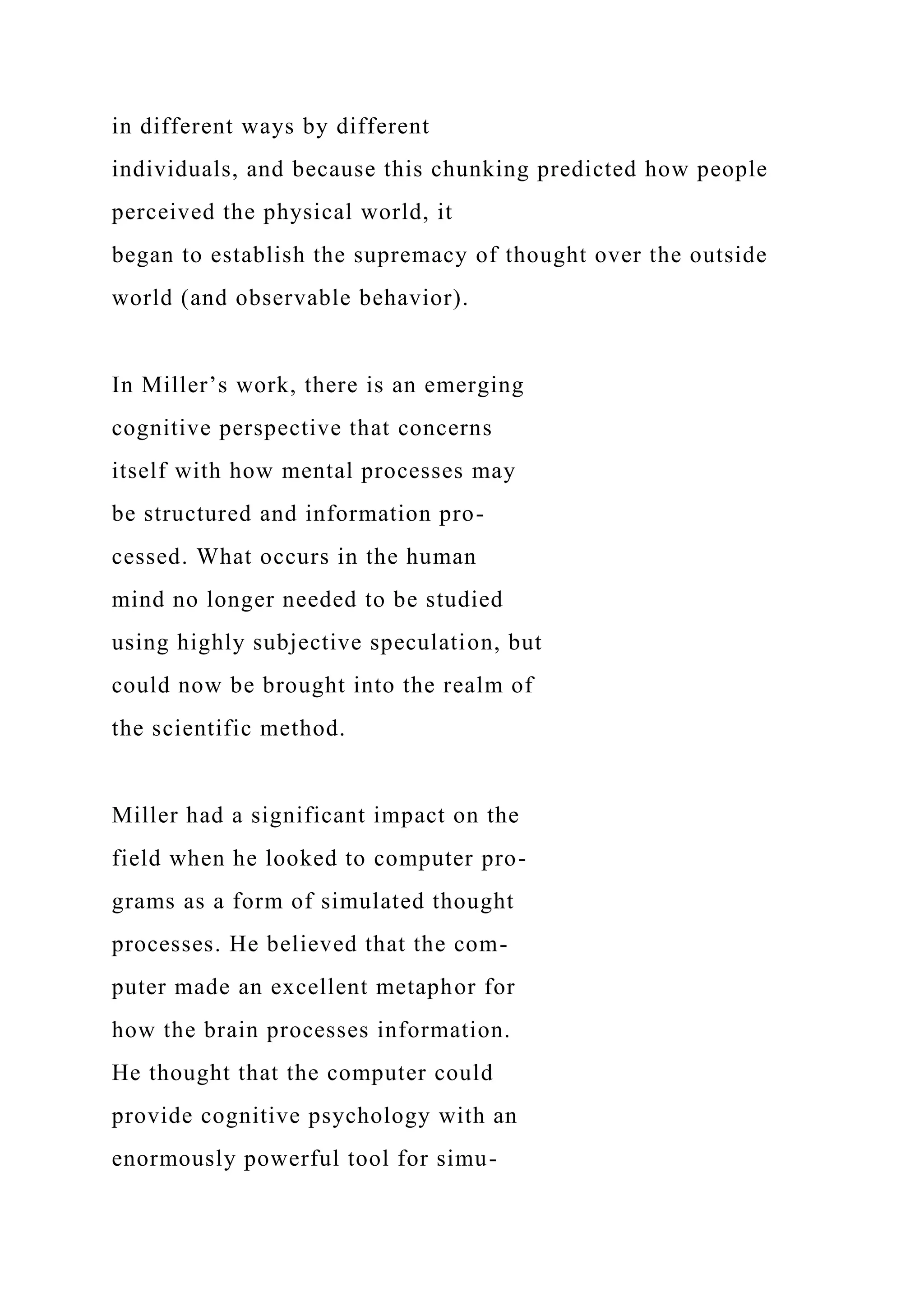 in different ways by different
individuals, and because this chunking predicted how people
perceived the physical world, it
began to establish the supremacy of thought over the outside
world (and observable behavior).
In Miller’s work, there is an emerging
cognitive perspective that concerns
itself with how mental processes may
be structured and information pro-
cessed. What occurs in the human
mind no longer needed to be studied
using highly subjective speculation, but
could now be brought into the realm of
the scientific method.
Miller had a significant impact on the
field when he looked to computer pro-
grams as a form of simulated thought
processes. He believed that the com-
puter made an excellent metaphor for
how the brain processes information.
He thought that the computer could
provide cognitive psychology with an
enormously powerful tool for simu-
 