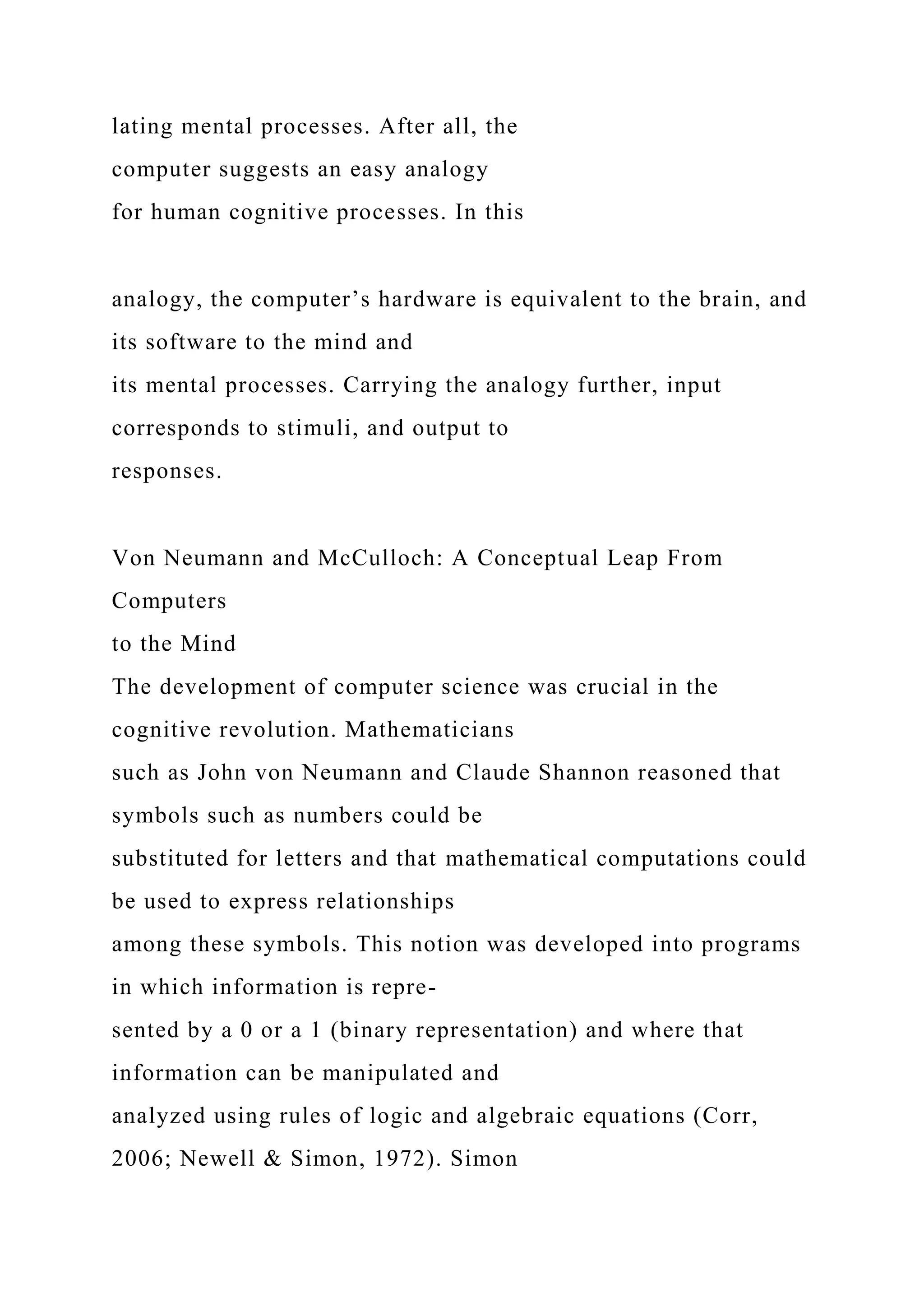 lating mental processes. After all, the
computer suggests an easy analogy
for human cognitive processes. In this
analogy, the computer’s hardware is equivalent to the brain, and
its software to the mind and
its mental processes. Carrying the analogy further, input
corresponds to stimuli, and output to
responses.
Von Neumann and McCulloch: A Conceptual Leap From
Computers
to the Mind
The development of computer science was crucial in the
cognitive revolution. Mathematicians
such as John von Neumann and Claude Shannon reasoned that
symbols such as numbers could be
substituted for letters and that mathematical computations could
be used to express relationships
among these symbols. This notion was developed into programs
in which information is repre-
sented by a 0 or a 1 (binary representation) and where that
information can be manipulated and
analyzed using rules of logic and algebraic equations (Corr,
2006; Newell & Simon, 1972). Simon
 