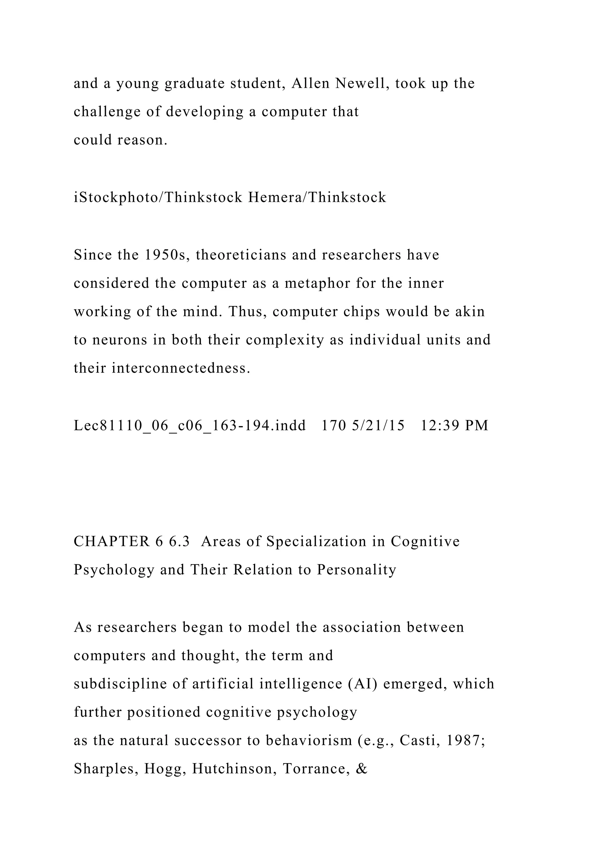 and a young graduate student, Allen Newell, took up the
challenge of developing a computer that
could reason.
iStockphoto/Thinkstock Hemera/Thinkstock
Since the 1950s, theoreticians and researchers have
considered the computer as a metaphor for the inner
working of the mind. Thus, computer chips would be akin
to neurons in both their complexity as individual units and
their interconnectedness.
Lec81110_06_c06_163-194.indd 170 5/21/15 12:39 PM
CHAPTER 6 6.3 Areas of Specialization in Cognitive
Psychology and Their Relation to Personality
As researchers began to model the association between
computers and thought, the term and
subdiscipline of artificial intelligence (AI) emerged, which
further positioned cognitive psychology
as the natural successor to behaviorism (e.g., Casti, 1987;
Sharples, Hogg, Hutchinson, Torrance, &
 
