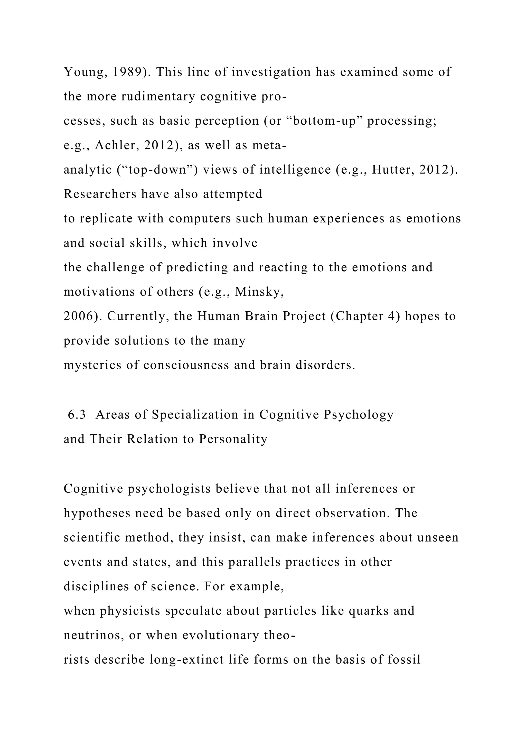 Young, 1989). This line of investigation has examined some of
the more rudimentary cognitive pro-
cesses, such as basic perception (or “bottom-up” processing;
e.g., Achler, 2012), as well as meta-
analytic (“top-down”) views of intelligence (e.g., Hutter, 2012).
Researchers have also attempted
to replicate with computers such human experiences as emotions
and social skills, which involve
the challenge of predicting and reacting to the emotions and
motivations of others (e.g., Minsky,
2006). Currently, the Human Brain Project (Chapter 4) hopes to
provide solutions to the many
mysteries of consciousness and brain disorders.
6.3 Areas of Specialization in Cognitive Psychology
and Their Relation to Personality
Cognitive psychologists believe that not all inferences or
hypotheses need be based only on direct observation. The
scientific method, they insist, can make inferences about unseen
events and states, and this parallels practices in other
disciplines of science. For example,
when physicists speculate about particles like quarks and
neutrinos, or when evolutionary theo-
rists describe long-extinct life forms on the basis of fossil
 