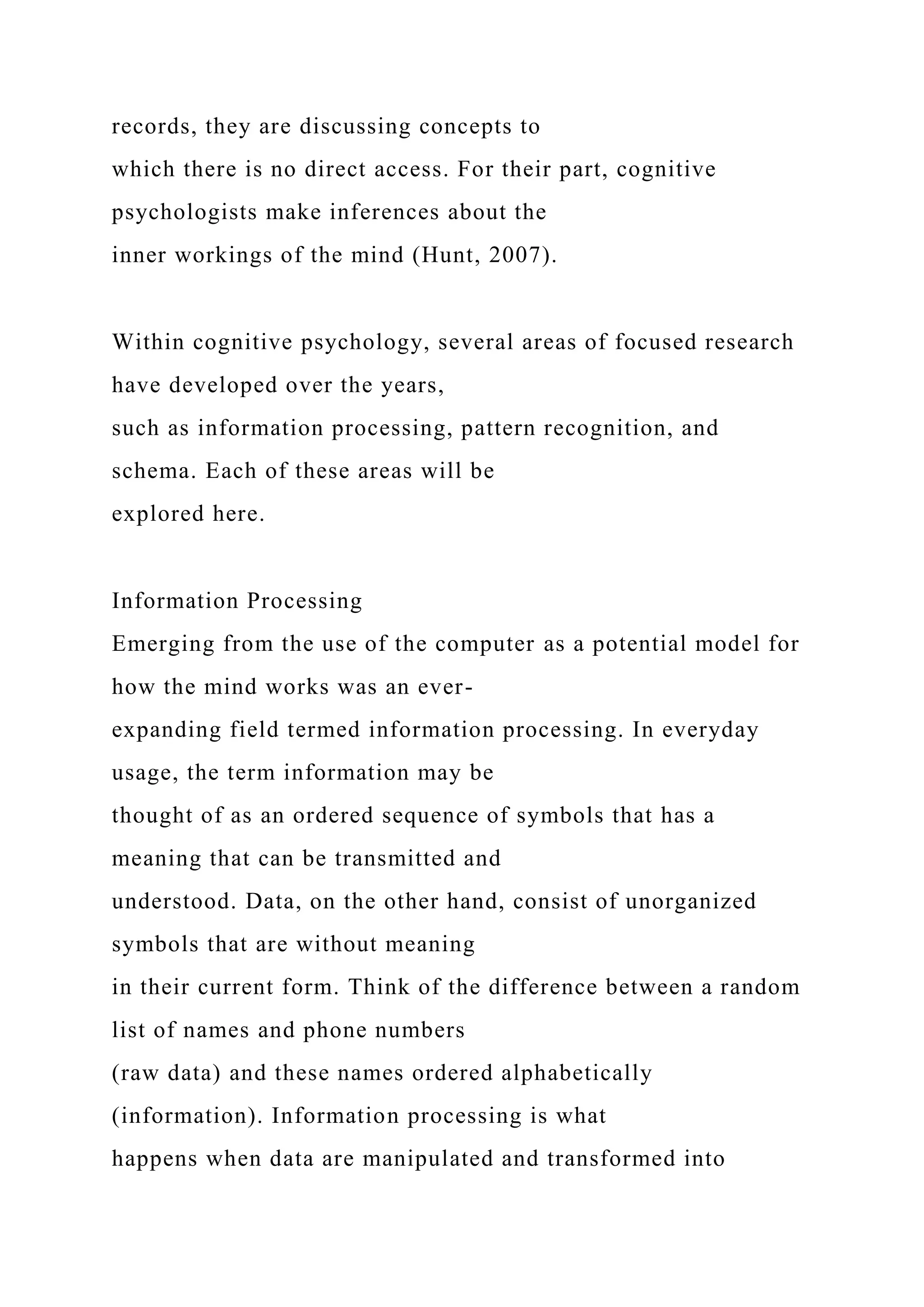 records, they are discussing concepts to
which there is no direct access. For their part, cognitive
psychologists make inferences about the
inner workings of the mind (Hunt, 2007).
Within cognitive psychology, several areas of focused research
have developed over the years,
such as information processing, pattern recognition, and
schema. Each of these areas will be
explored here.
Information Processing
Emerging from the use of the computer as a potential model for
how the mind works was an ever-
expanding field termed information processing. In everyday
usage, the term information may be
thought of as an ordered sequence of symbols that has a
meaning that can be transmitted and
understood. Data, on the other hand, consist of unorganized
symbols that are without meaning
in their current form. Think of the difference between a random
list of names and phone numbers
(raw data) and these names ordered alphabetically
(information). Information processing is what
happens when data are manipulated and transformed into
 