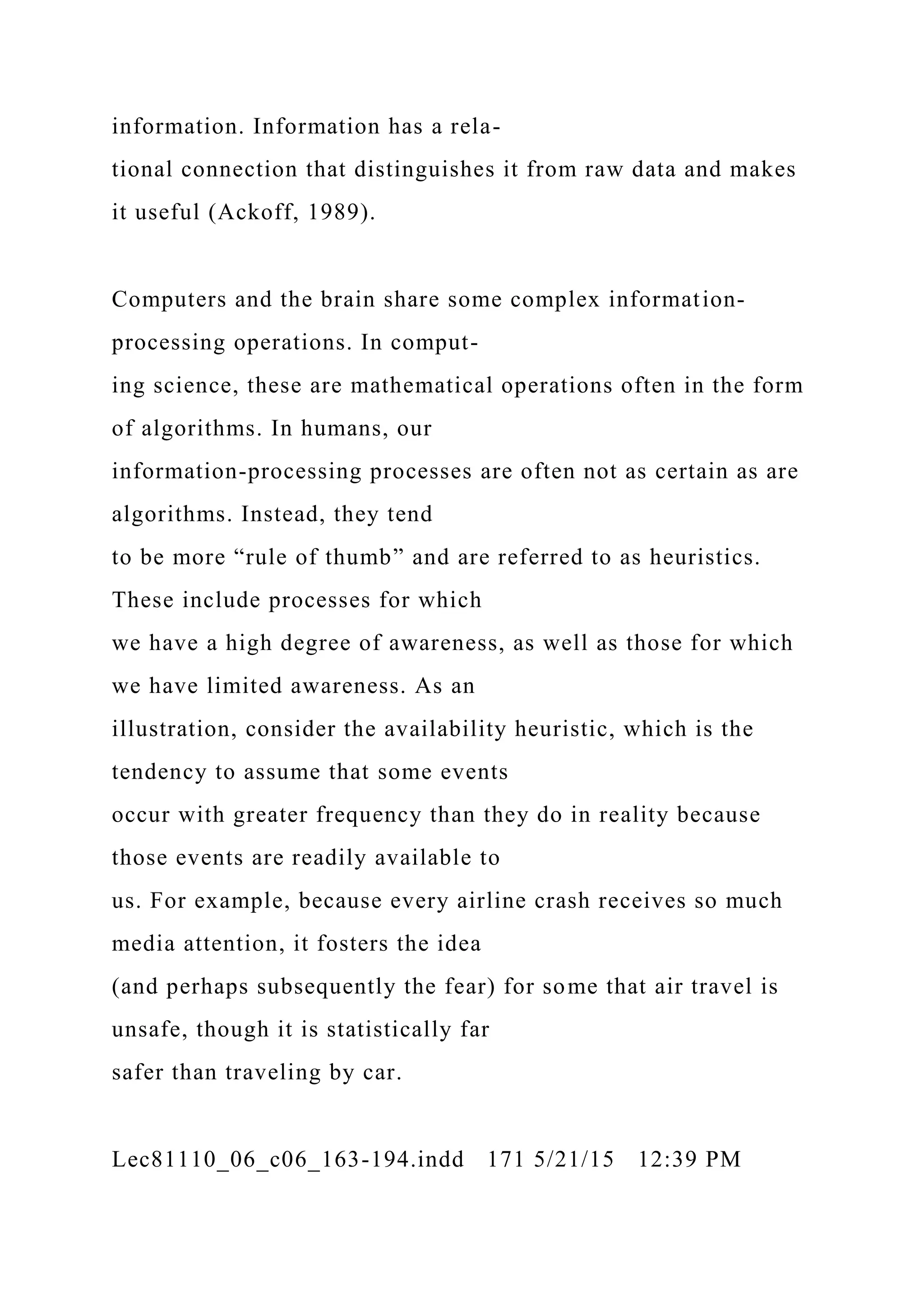 information. Information has a rela-
tional connection that distinguishes it from raw data and makes
it useful (Ackoff, 1989).
Computers and the brain share some complex information-
processing operations. In comput-
ing science, these are mathematical operations often in the form
of algorithms. In humans, our
information-processing processes are often not as certain as are
algorithms. Instead, they tend
to be more “rule of thumb” and are referred to as heuristics.
These include processes for which
we have a high degree of awareness, as well as those for which
we have limited awareness. As an
illustration, consider the availability heuristic, which is the
tendency to assume that some events
occur with greater frequency than they do in reality because
those events are readily available to
us. For example, because every airline crash receives so much
media attention, it fosters the idea
(and perhaps subsequently the fear) for some that air travel is
unsafe, though it is statistically far
safer than traveling by car.
Lec81110_06_c06_163-194.indd 171 5/21/15 12:39 PM
 