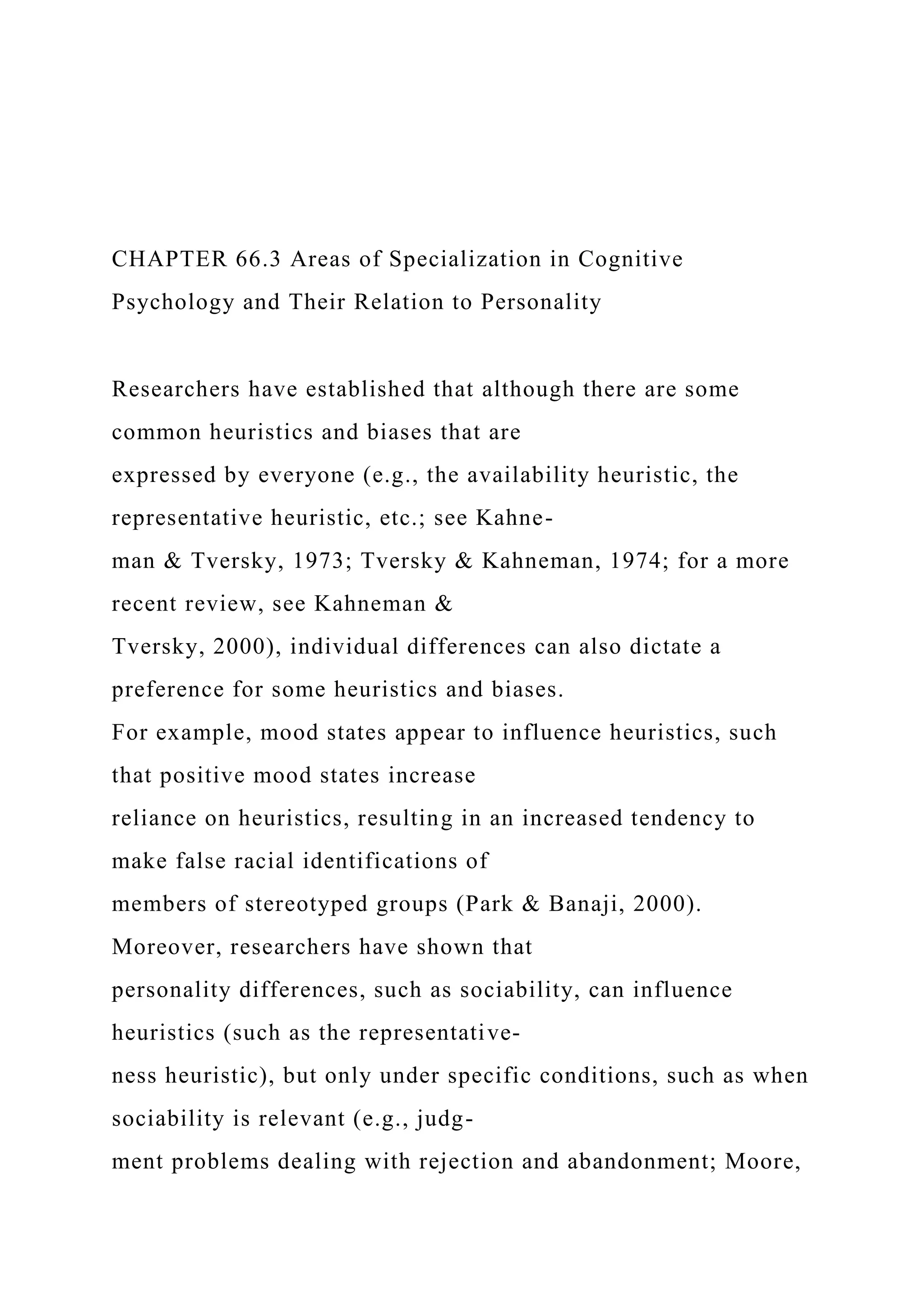 CHAPTER 66.3 Areas of Specialization in Cognitive
Psychology and Their Relation to Personality
Researchers have established that although there are some
common heuristics and biases that are
expressed by everyone (e.g., the availability heuristic, the
representative heuristic, etc.; see Kahne-
man & Tversky, 1973; Tversky & Kahneman, 1974; for a more
recent review, see Kahneman &
Tversky, 2000), individual differences can also dictate a
preference for some heuristics and biases.
For example, mood states appear to influence heuristics, such
that positive mood states increase
reliance on heuristics, resulting in an increased tendency to
make false racial identifications of
members of stereotyped groups (Park & Banaji, 2000).
Moreover, researchers have shown that
personality differences, such as sociability, can influence
heuristics (such as the representative-
ness heuristic), but only under specific conditions, such as when
sociability is relevant (e.g., judg-
ment problems dealing with rejection and abandonment; Moore,
 
