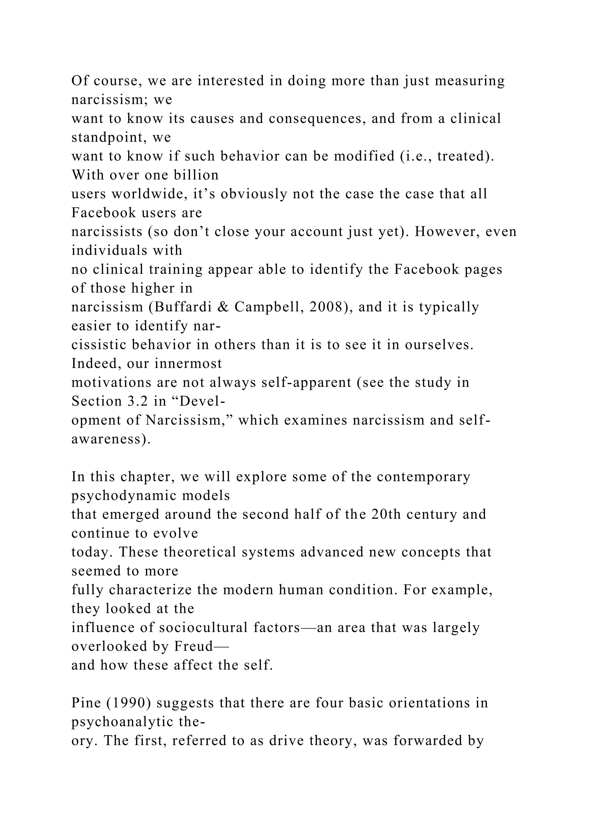 Of course, we are interested in doing more than just measuring
narcissism; we
want to know its causes and consequences, and from a clinical
standpoint, we
want to know if such behavior can be modified (i.e., treated).
With over one billion
users worldwide, it’s obviously not the case the case that all
Facebook users are
narcissists (so don’t close your account just yet). However, even
individuals with
no clinical training appear able to identify the Facebook pages
of those higher in
narcissism (Buffardi & Campbell, 2008), and it is typically
easier to identify nar-
cissistic behavior in others than it is to see it in ourselves.
Indeed, our innermost
motivations are not always self-apparent (see the study in
Section 3.2 in “Devel-
opment of Narcissism,” which examines narcissism and self-
awareness).
In this chapter, we will explore some of the contemporary
psychodynamic models
that emerged around the second half of the 20th century and
continue to evolve
today. These theoretical systems advanced new concepts that
seemed to more
fully characterize the modern human condition. For example,
they looked at the
influence of sociocultural factors—an area that was largely
overlooked by Freud—
and how these affect the self.
Pine (1990) suggests that there are four basic orientations in
psychoanalytic the-
ory. The first, referred to as drive theory, was forwarded by
 