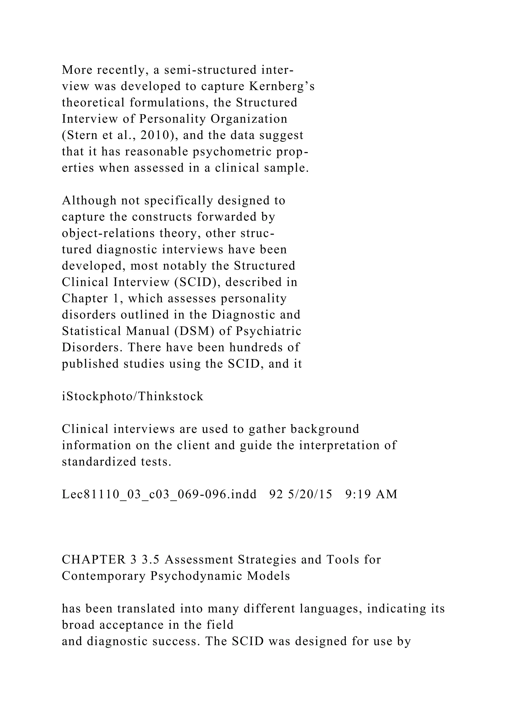 More recently, a semi-structured inter-
view was developed to capture Kernberg’s
theoretical formulations, the Structured
Interview of Personality Organization
(Stern et al., 2010), and the data suggest
that it has reasonable psychometric prop-
erties when assessed in a clinical sample.
Although not specifically designed to
capture the constructs forwarded by
object-relations theory, other struc-
tured diagnostic interviews have been
developed, most notably the Structured
Clinical Interview (SCID), described in
Chapter 1, which assesses personality
disorders outlined in the Diagnostic and
Statistical Manual (DSM) of Psychiatric
Disorders. There have been hundreds of
published studies using the SCID, and it
iStockphoto/Thinkstock
Clinical interviews are used to gather background
information on the client and guide the interpretation of
standardized tests.
Lec81110_03_c03_069-096.indd 92 5/20/15 9:19 AM
CHAPTER 3 3.5 Assessment Strategies and Tools for
Contemporary Psychodynamic Models
has been translated into many different languages, indicating its
broad acceptance in the field
and diagnostic success. The SCID was designed for use by
 