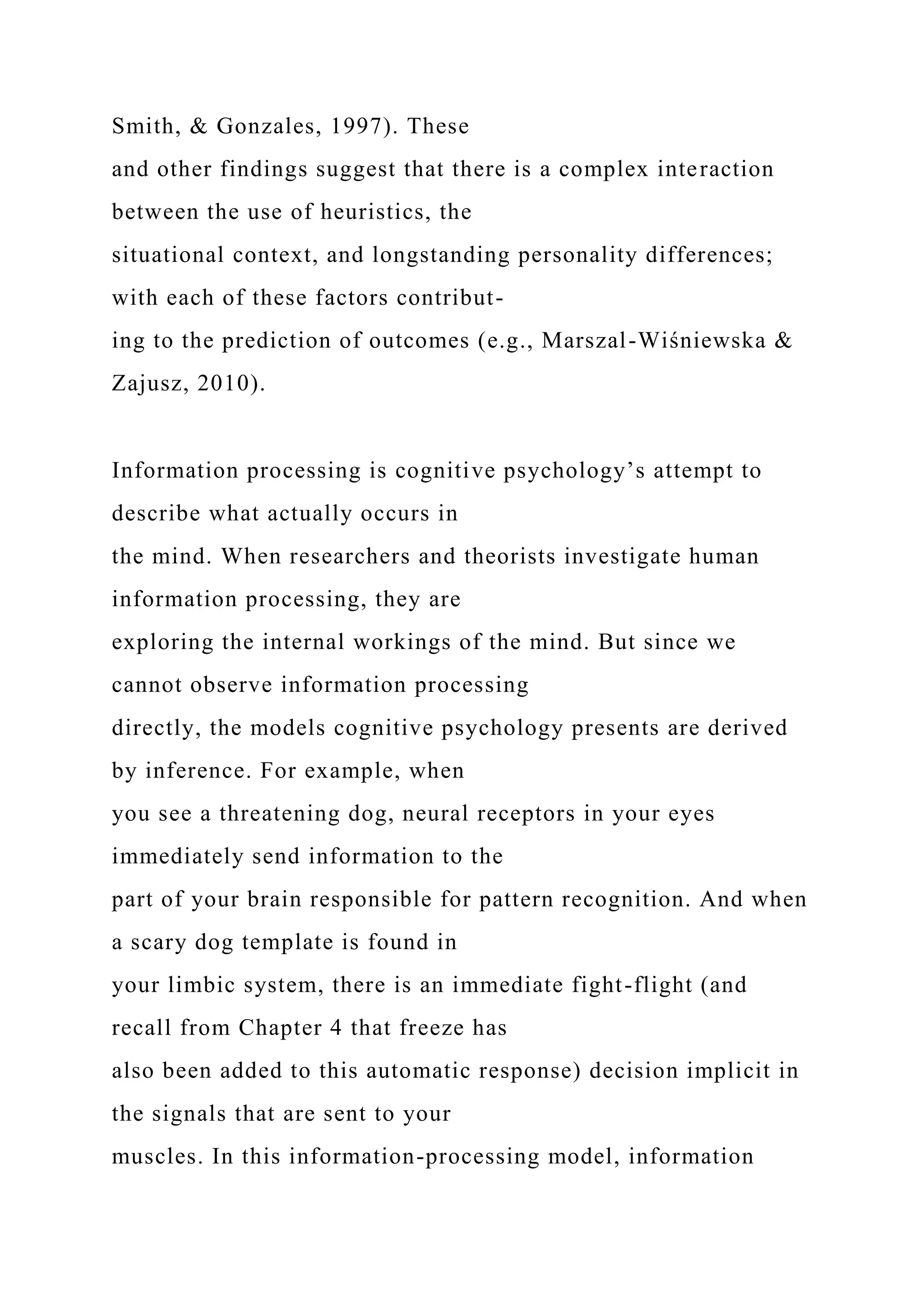 Smith, & Gonzales, 1997). These
and other findings suggest that there is a complex interaction
between the use of heuristics, the
situational context, and longstanding personality differences;
with each of these factors contribut-
ing to the prediction of outcomes (e.g., Marszal-Wiśniewska &
Zajusz, 2010).
Information processing is cognitive psychology’s attempt to
describe what actually occurs in
the mind. When researchers and theorists investigate human
information processing, they are
exploring the internal workings of the mind. But since we
cannot observe information processing
directly, the models cognitive psychology presents are derived
by inference. For example, when
you see a threatening dog, neural receptors in your eyes
immediately send information to the
part of your brain responsible for pattern recognition. And when
a scary dog template is found in
your limbic system, there is an immediate fight-flight (and
recall from Chapter 4 that freeze has
also been added to this automatic response) decision implicit in
the signals that are sent to your
muscles. In this information-processing model, information
 