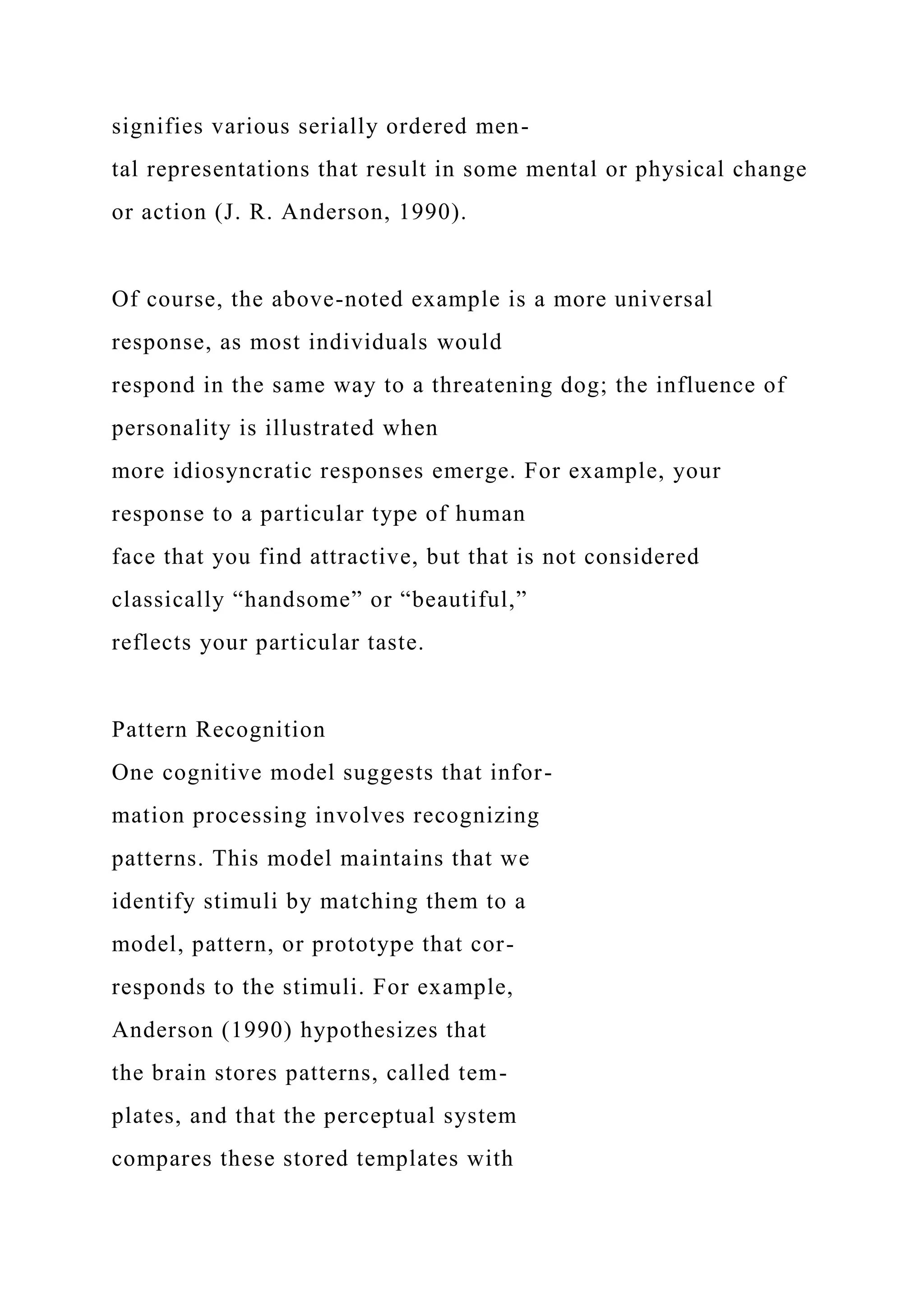 signifies various serially ordered men-
tal representations that result in some mental or physical change
or action (J. R. Anderson, 1990).
Of course, the above-noted example is a more universal
response, as most individuals would
respond in the same way to a threatening dog; the influence of
personality is illustrated when
more idiosyncratic responses emerge. For example, your
response to a particular type of human
face that you find attractive, but that is not considered
classically “handsome” or “beautiful,”
reflects your particular taste.
Pattern Recognition
One cognitive model suggests that infor-
mation processing involves recognizing
patterns. This model maintains that we
identify stimuli by matching them to a
model, pattern, or prototype that cor-
responds to the stimuli. For example,
Anderson (1990) hypothesizes that
the brain stores patterns, called tem-
plates, and that the perceptual system
compares these stored templates with
 