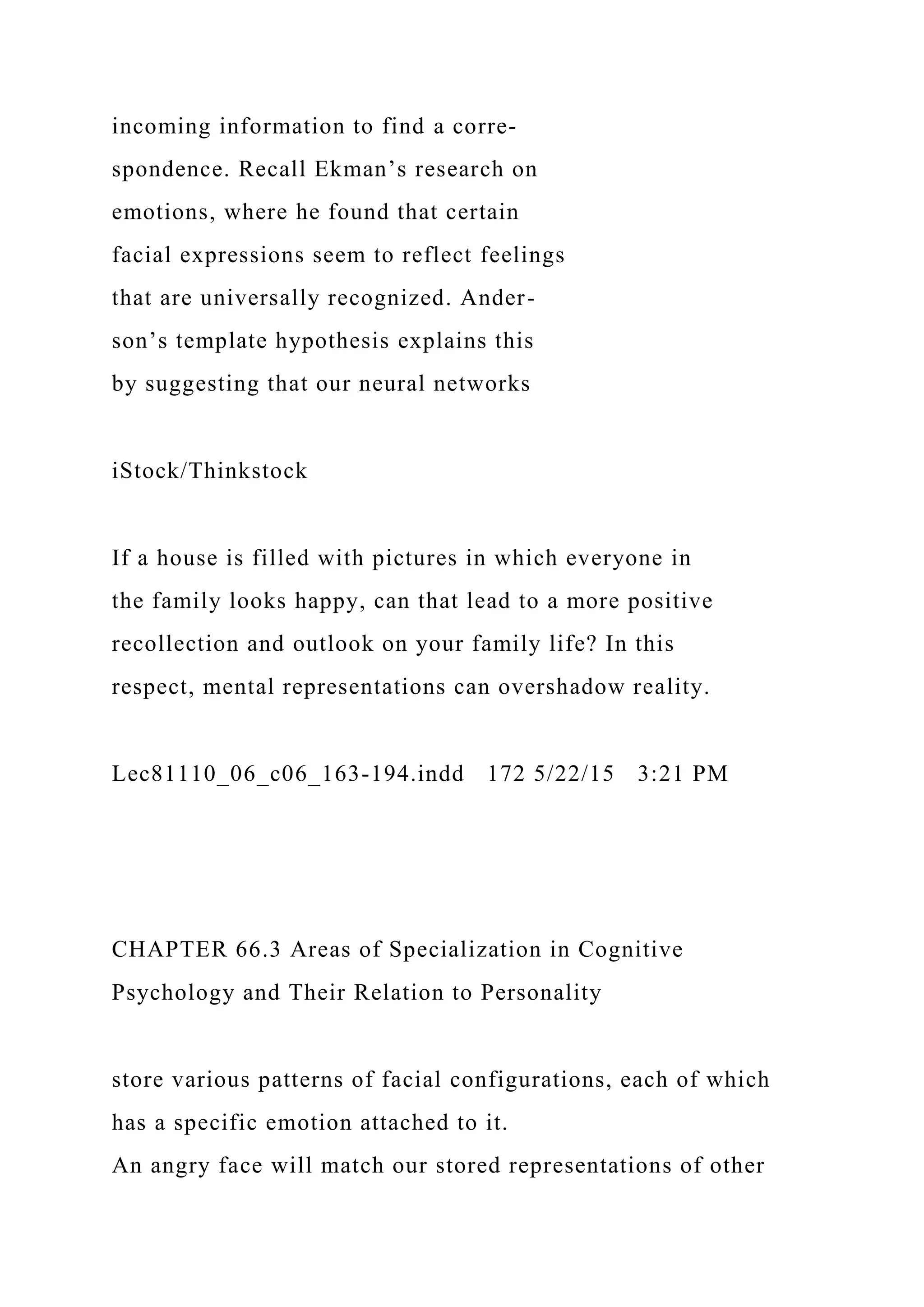 incoming information to find a corre-
spondence. Recall Ekman’s research on
emotions, where he found that certain
facial expressions seem to reflect feelings
that are universally recognized. Ander-
son’s template hypothesis explains this
by suggesting that our neural networks
iStock/Thinkstock
If a house is filled with pictures in which everyone in
the family looks happy, can that lead to a more positive
recollection and outlook on your family life? In this
respect, mental representations can overshadow reality.
Lec81110_06_c06_163-194.indd 172 5/22/15 3:21 PM
CHAPTER 66.3 Areas of Specialization in Cognitive
Psychology and Their Relation to Personality
store various patterns of facial configurations, each of which
has a specific emotion attached to it.
An angry face will match our stored representations of other
 