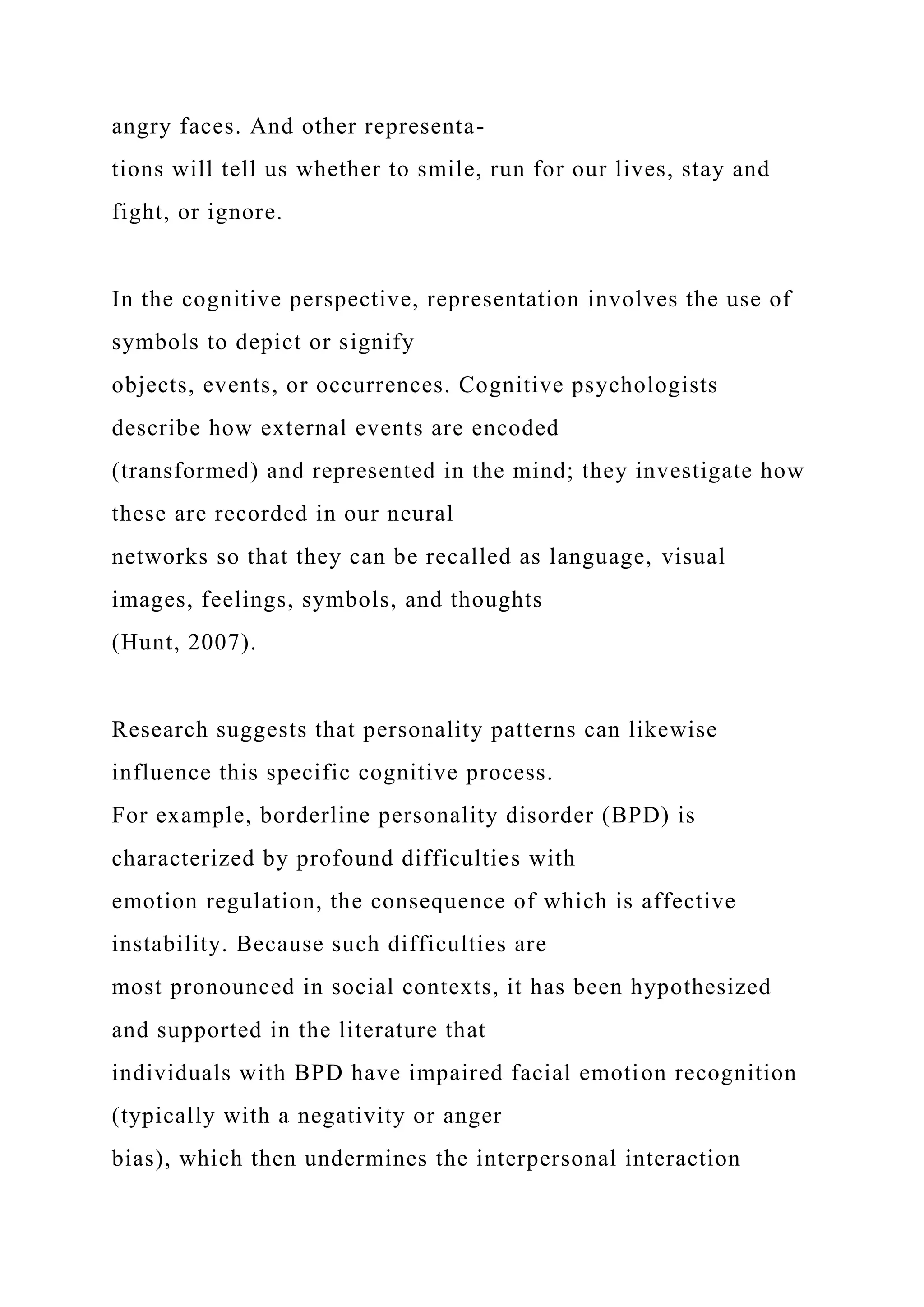 angry faces. And other representa-
tions will tell us whether to smile, run for our lives, stay and
fight, or ignore.
In the cognitive perspective, representation involves the use of
symbols to depict or signify
objects, events, or occurrences. Cognitive psychologists
describe how external events are encoded
(transformed) and represented in the mind; they investigate how
these are recorded in our neural
networks so that they can be recalled as language, visual
images, feelings, symbols, and thoughts
(Hunt, 2007).
Research suggests that personality patterns can likewise
influence this specific cognitive process.
For example, borderline personality disorder (BPD) is
characterized by profound difficulties with
emotion regulation, the consequence of which is affective
instability. Because such difficulties are
most pronounced in social contexts, it has been hypothesized
and supported in the literature that
individuals with BPD have impaired facial emotion recognition
(typically with a negativity or anger
bias), which then undermines the interpersonal interaction
 