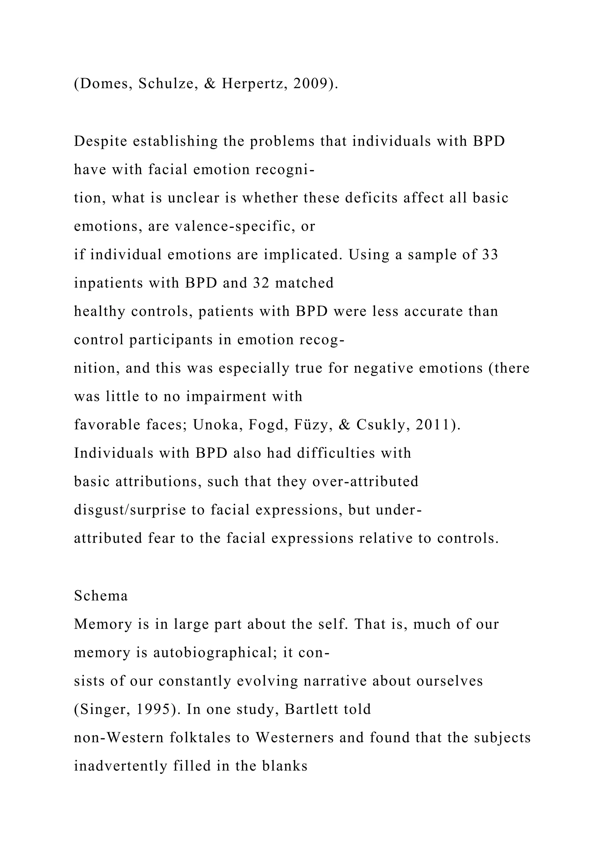 (Domes, Schulze, & Herpertz, 2009).
Despite establishing the problems that individuals with BPD
have with facial emotion recogni-
tion, what is unclear is whether these deficits affect all basic
emotions, are valence-specific, or
if individual emotions are implicated. Using a sample of 33
inpatients with BPD and 32 matched
healthy controls, patients with BPD were less accurate than
control participants in emotion recog-
nition, and this was especially true for negative emotions (there
was little to no impairment with
favorable faces; Unoka, Fogd, Füzy, & Csukly, 2011).
Individuals with BPD also had difficulties with
basic attributions, such that they over-attributed
disgust/surprise to facial expressions, but under-
attributed fear to the facial expressions relative to controls.
Schema
Memory is in large part about the self. That is, much of our
memory is autobiographical; it con-
sists of our constantly evolving narrative about ourselves
(Singer, 1995). In one study, Bartlett told
non-Western folktales to Westerners and found that the subjects
inadvertently filled in the blanks
 