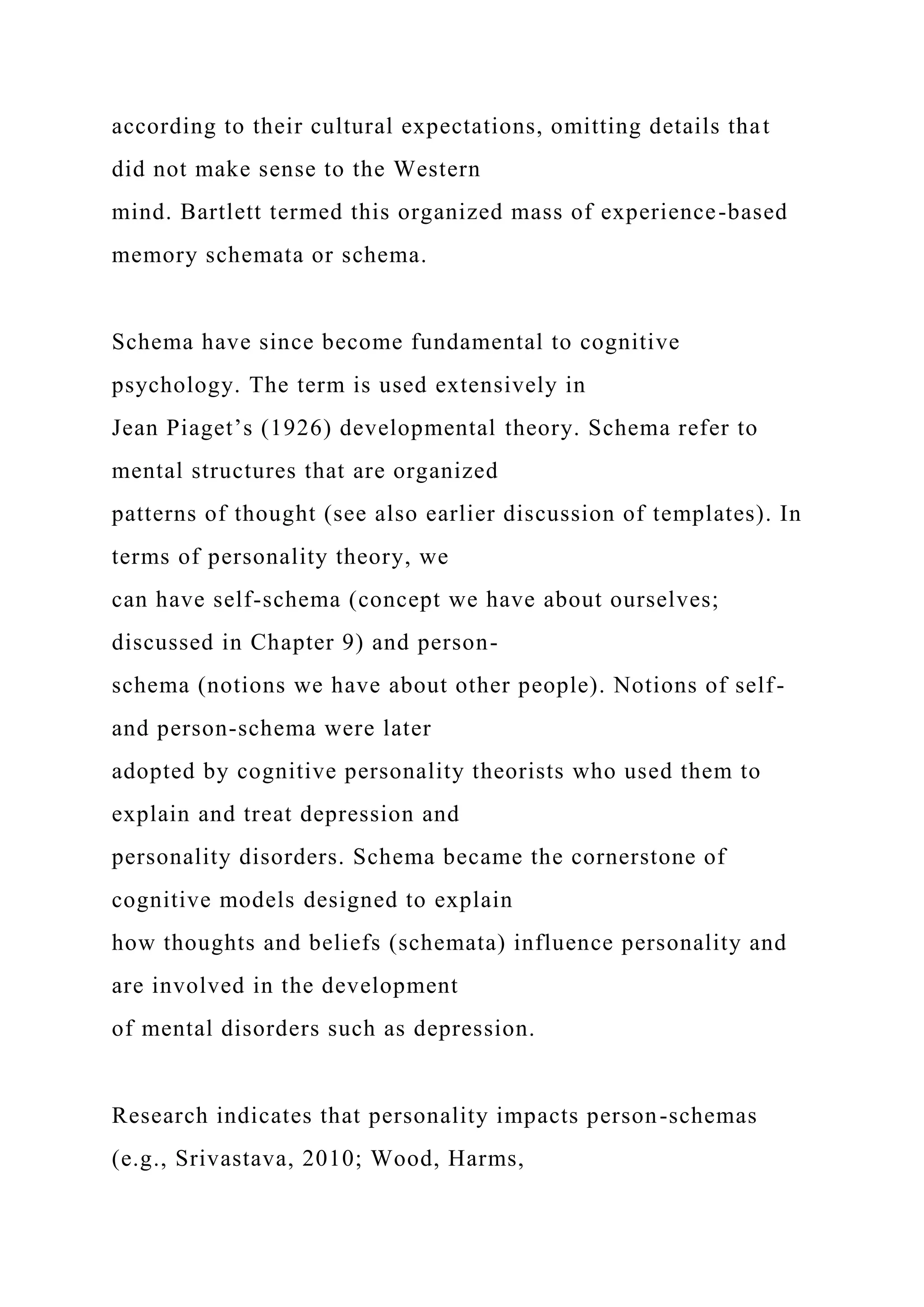 according to their cultural expectations, omitting details that
did not make sense to the Western
mind. Bartlett termed this organized mass of experience-based
memory schemata or schema.
Schema have since become fundamental to cognitive
psychology. The term is used extensively in
Jean Piaget’s (1926) developmental theory. Schema refer to
mental structures that are organized
patterns of thought (see also earlier discussion of templates). In
terms of personality theory, we
can have self-schema (concept we have about ourselves;
discussed in Chapter 9) and person-
schema (notions we have about other people). Notions of self-
and person-schema were later
adopted by cognitive personality theorists who used them to
explain and treat depression and
personality disorders. Schema became the cornerstone of
cognitive models designed to explain
how thoughts and beliefs (schemata) influence personality and
are involved in the development
of mental disorders such as depression.
Research indicates that personality impacts person-schemas
(e.g., Srivastava, 2010; Wood, Harms,
 