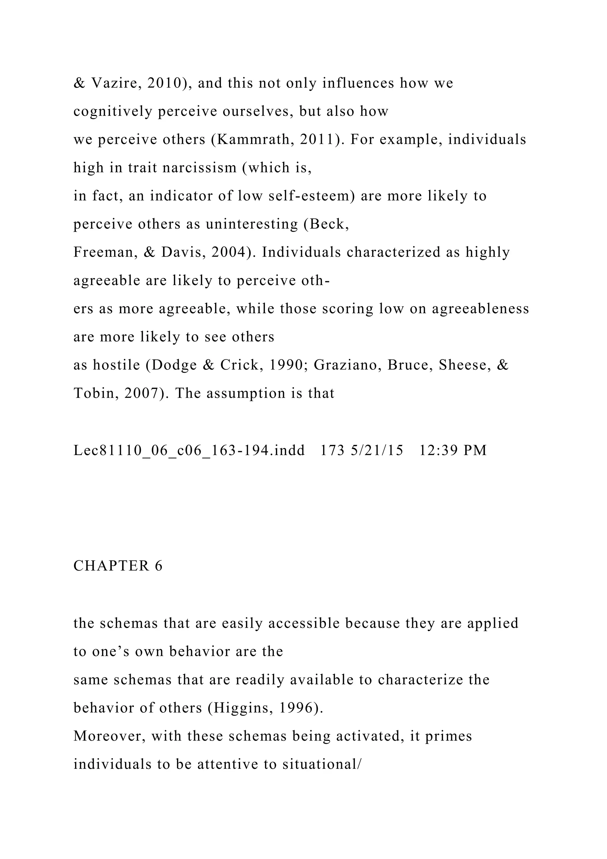 & Vazire, 2010), and this not only influences how we
cognitively perceive ourselves, but also how
we perceive others (Kammrath, 2011). For example, individuals
high in trait narcissism (which is,
in fact, an indicator of low self-esteem) are more likely to
perceive others as uninteresting (Beck,
Freeman, & Davis, 2004). Individuals characterized as highly
agreeable are likely to perceive oth-
ers as more agreeable, while those scoring low on agreeableness
are more likely to see others
as hostile (Dodge & Crick, 1990; Graziano, Bruce, Sheese, &
Tobin, 2007). The assumption is that
Lec81110_06_c06_163-194.indd 173 5/21/15 12:39 PM
CHAPTER 6
the schemas that are easily accessible because they are applied
to one’s own behavior are the
same schemas that are readily available to characterize the
behavior of others (Higgins, 1996).
Moreover, with these schemas being activated, it primes
individuals to be attentive to situational/
 