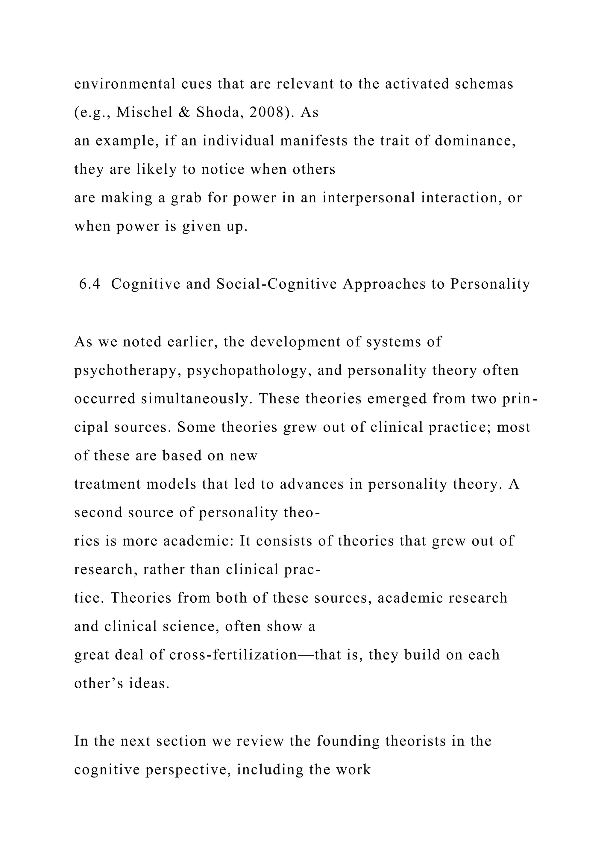 environmental cues that are relevant to the activated schemas
(e.g., Mischel & Shoda, 2008). As
an example, if an individual manifests the trait of dominance,
they are likely to notice when others
are making a grab for power in an interpersonal interaction, or
when power is given up.
6.4 Cognitive and Social-Cognitive Approaches to Personality
As we noted earlier, the development of systems of
psychotherapy, psychopathology, and personality theory often
occurred simultaneously. These theories emerged from two prin-
cipal sources. Some theories grew out of clinical practice; most
of these are based on new
treatment models that led to advances in personality theory. A
second source of personality theo-
ries is more academic: It consists of theories that grew out of
research, rather than clinical prac-
tice. Theories from both of these sources, academic research
and clinical science, often show a
great deal of cross-fertilization—that is, they build on each
other’s ideas.
In the next section we review the founding theorists in the
cognitive perspective, including the work
 