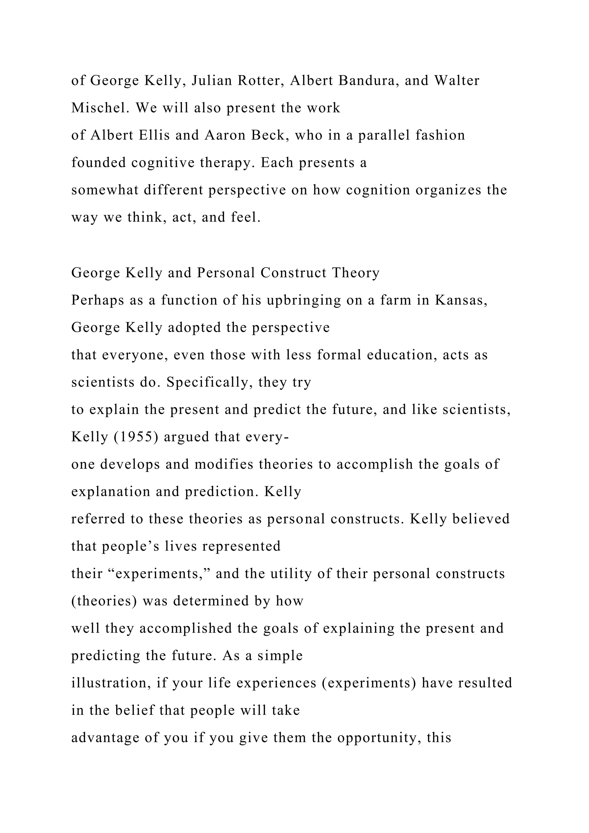 of George Kelly, Julian Rotter, Albert Bandura, and Walter
Mischel. We will also present the work
of Albert Ellis and Aaron Beck, who in a parallel fashion
founded cognitive therapy. Each presents a
somewhat different perspective on how cognition organizes the
way we think, act, and feel.
George Kelly and Personal Construct Theory
Perhaps as a function of his upbringing on a farm in Kansas,
George Kelly adopted the perspective
that everyone, even those with less formal education, acts as
scientists do. Specifically, they try
to explain the present and predict the future, and like scientists,
Kelly (1955) argued that every-
one develops and modifies theories to accomplish the goals of
explanation and prediction. Kelly
referred to these theories as personal constructs. Kelly believed
that people’s lives represented
their “experiments,” and the utility of their personal constructs
(theories) was determined by how
well they accomplished the goals of explaining the present and
predicting the future. As a simple
illustration, if your life experiences (experiments) have resulted
in the belief that people will take
advantage of you if you give them the opportunity, this
 
