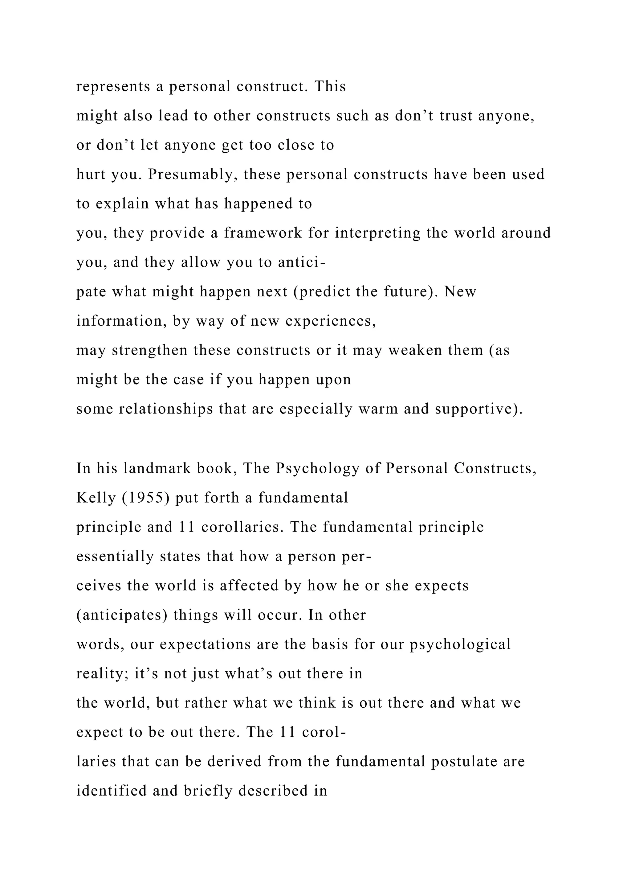 represents a personal construct. This
might also lead to other constructs such as don’t trust anyone,
or don’t let anyone get too close to
hurt you. Presumably, these personal constructs have been used
to explain what has happened to
you, they provide a framework for interpreting the world around
you, and they allow you to antici-
pate what might happen next (predict the future). New
information, by way of new experiences,
may strengthen these constructs or it may weaken them (as
might be the case if you happen upon
some relationships that are especially warm and supportive).
In his landmark book, The Psychology of Personal Constructs,
Kelly (1955) put forth a fundamental
principle and 11 corollaries. The fundamental principle
essentially states that how a person per-
ceives the world is affected by how he or she expects
(anticipates) things will occur. In other
words, our expectations are the basis for our psychological
reality; it’s not just what’s out there in
the world, but rather what we think is out there and what we
expect to be out there. The 11 corol-
laries that can be derived from the fundamental postulate are
identified and briefly described in
 
