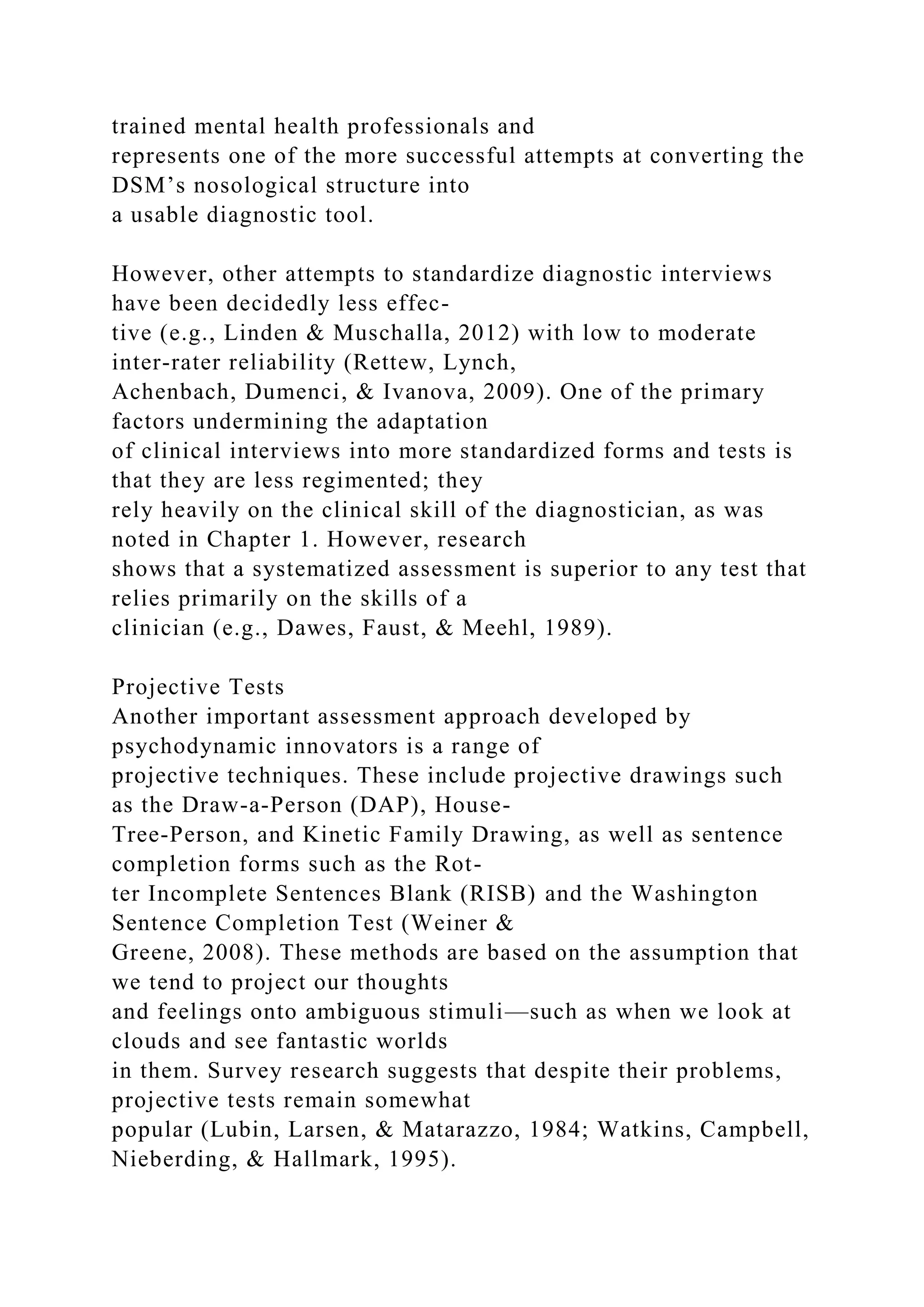 trained mental health professionals and
represents one of the more successful attempts at converting the
DSM’s nosological structure into
a usable diagnostic tool.
However, other attempts to standardize diagnostic interviews
have been decidedly less effec-
tive (e.g., Linden & Muschalla, 2012) with low to moderate
inter-rater reliability (Rettew, Lynch,
Achenbach, Dumenci, & Ivanova, 2009). One of the primary
factors undermining the adaptation
of clinical interviews into more standardized forms and tests is
that they are less regimented; they
rely heavily on the clinical skill of the diagnostician, as was
noted in Chapter 1. However, research
shows that a systematized assessment is superior to any test that
relies primarily on the skills of a
clinician (e.g., Dawes, Faust, & Meehl, 1989).
Projective Tests
Another important assessment approach developed by
psychodynamic innovators is a range of
projective techniques. These include projective drawings such
as the Draw-a-Person (DAP), House-
Tree-Person, and Kinetic Family Drawing, as well as sentence
completion forms such as the Rot-
ter Incomplete Sentences Blank (RISB) and the Washington
Sentence Completion Test (Weiner &
Greene, 2008). These methods are based on the assumption that
we tend to project our thoughts
and feelings onto ambiguous stimuli—such as when we look at
clouds and see fantastic worlds
in them. Survey research suggests that despite their problems,
projective tests remain somewhat
popular (Lubin, Larsen, & Matarazzo, 1984; Watkins, Campbell,
Nieberding, & Hallmark, 1995).
 