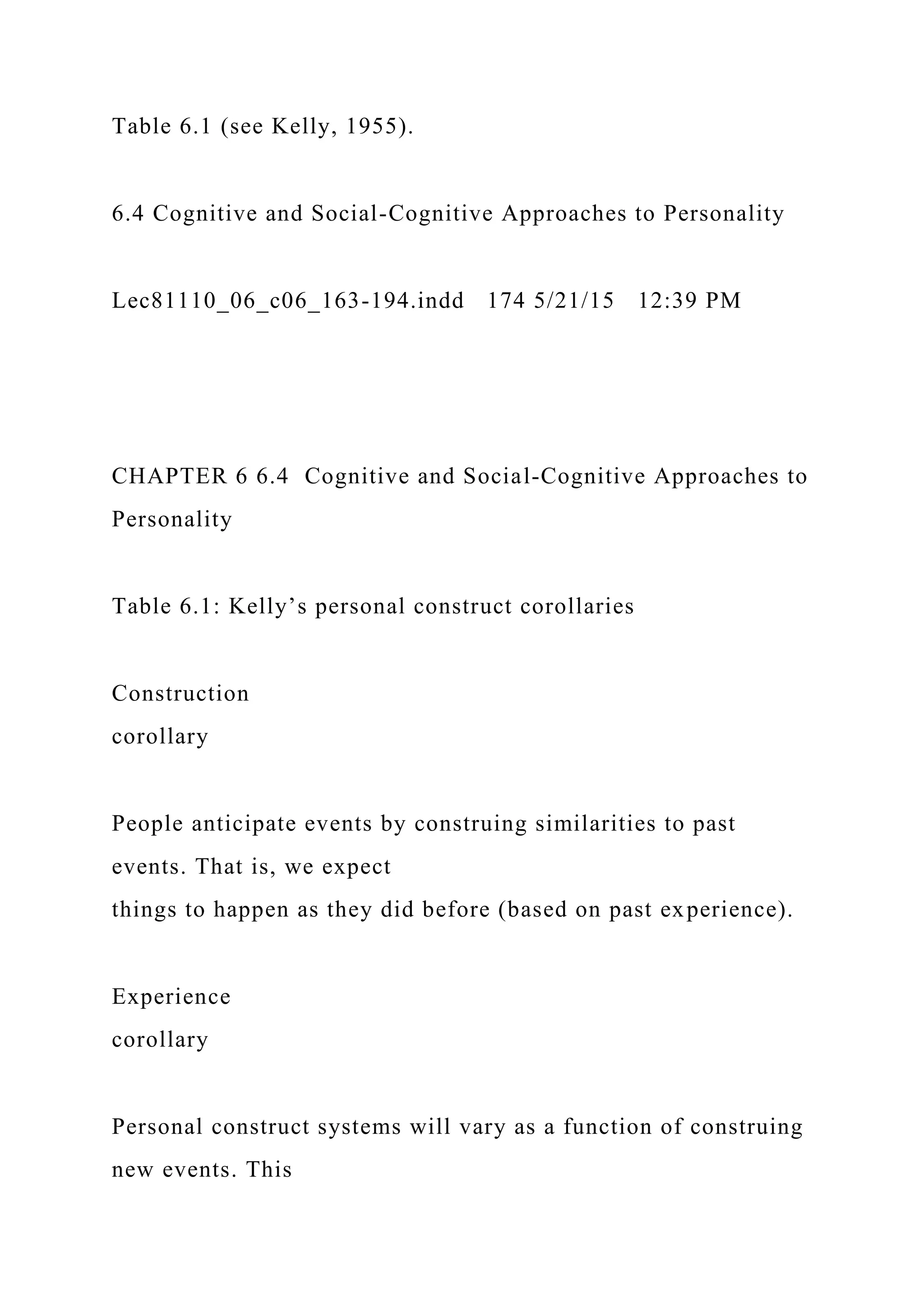 Table 6.1 (see Kelly, 1955).
6.4 Cognitive and Social-Cognitive Approaches to Personality
Lec81110_06_c06_163-194.indd 174 5/21/15 12:39 PM
CHAPTER 6 6.4 Cognitive and Social-Cognitive Approaches to
Personality
Table 6.1: Kelly’s personal construct corollaries
Construction
corollary
People anticipate events by construing similarities to past
events. That is, we expect
things to happen as they did before (based on past experience).
Experience
corollary
Personal construct systems will vary as a function of construing
new events. This
 
