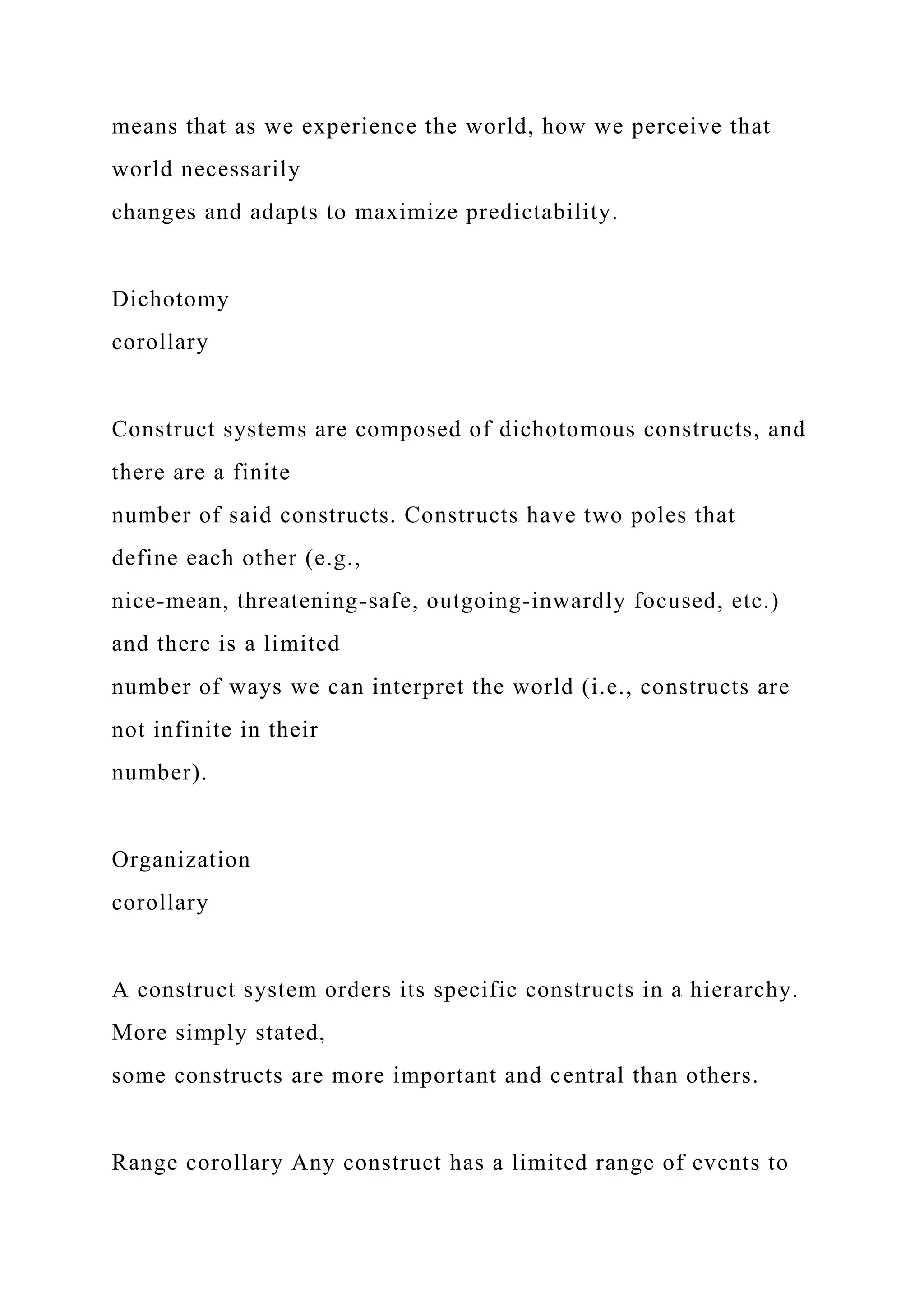 means that as we experience the world, how we perceive that
world necessarily
changes and adapts to maximize predictability.
Dichotomy
corollary
Construct systems are composed of dichotomous constructs, and
there are a finite
number of said constructs. Constructs have two poles that
define each other (e.g.,
nice-mean, threatening-safe, outgoing-inwardly focused, etc.)
and there is a limited
number of ways we can interpret the world (i.e., constructs are
not infinite in their
number).
Organization
corollary
A construct system orders its specific constructs in a hierarchy.
More simply stated,
some constructs are more important and central than others.
Range corollary Any construct has a limited range of events to
 
