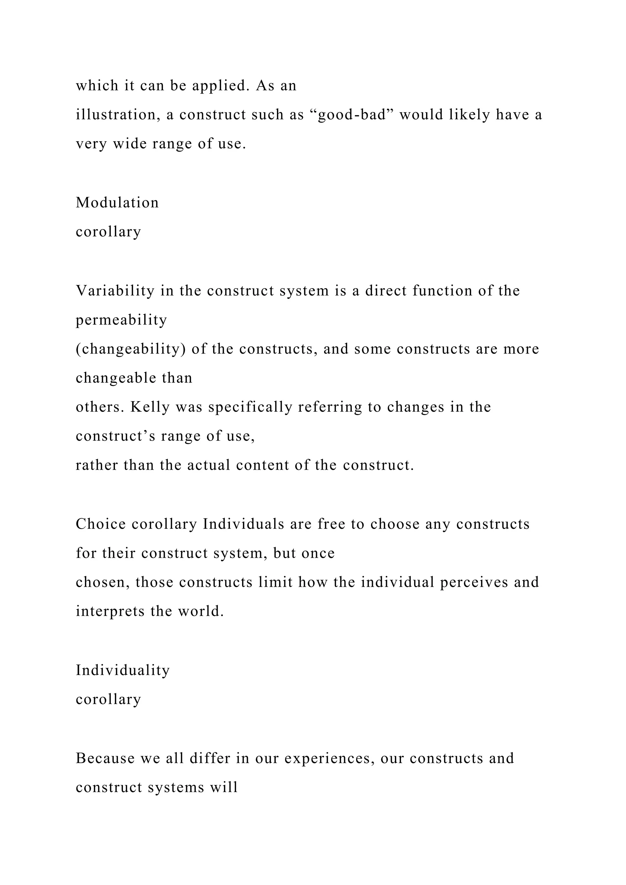 which it can be applied. As an
illustration, a construct such as “good-bad” would likely have a
very wide range of use.
Modulation
corollary
Variability in the construct system is a direct function of the
permeability
(changeability) of the constructs, and some constructs are more
changeable than
others. Kelly was specifically referring to changes in the
construct’s range of use,
rather than the actual content of the construct.
Choice corollary Individuals are free to choose any constructs
for their construct system, but once
chosen, those constructs limit how the individual perceives and
interprets the world.
Individuality
corollary
Because we all differ in our experiences, our constructs and
construct systems will
 